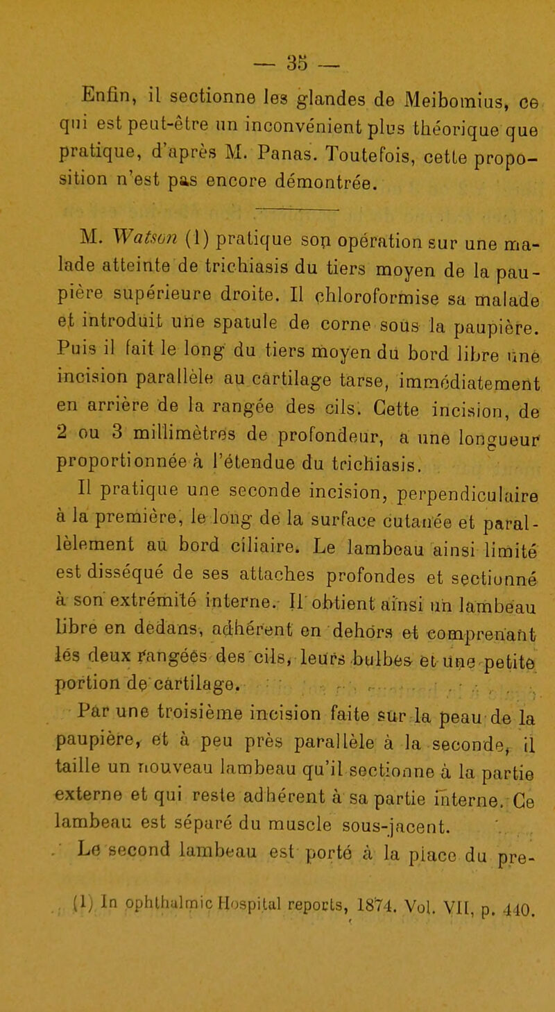 Enfin, il sectionne les glandes de Meibomius, ce qui est peut-être un inconvénient plus théorique que pratique, d'après M. Panas. Toutefois, cette propo- sition n'est pas encore démontrée. M. Watson (1) pratique son opération sur une ma- lade atteinte de trichiasis du tiers moyen de la pau- pière supérieure droite. Il chloroformise sa malade et introduit une spatule de corne sous la paupière. Puis il fait le long du tiers moyen du bord libre une incision parallèle au cartilage tarse, immédiatement en arrière de la rangée des cils. Cette incision, de 2 ou 3 millimètres de profondeur, a une longueur proportionnée à l'étendue du trichiasis. Il pratique une seconde incision, perpendiculaire à la première, le long de la surface cutanée et paral- lèlement au bord ciliaire. Le lambeau ainsi limité est disséqué de ses attaches profondes et sectionné à son extrémité interne. Il obtient ainsi un lambeau libre en dedans, adhérent en dehors et comprenant lés deux rangées des cils* leurs bulbes et une petite portion de cartilage. Par une troisième incision faite sur la peau de la paupière, et à peu près parallèle à la seconde^ il taille un nouveau lambeau qu'il sectionne à la partie externe et qui reste adhérent à sa partie interne. Ce lambeau est séparé du muscle sous-jacent. Le second lambeau est porté à la piace du pre- (1; In ophthulrriic Hospital repocts, 18Y4. Vol. VII,