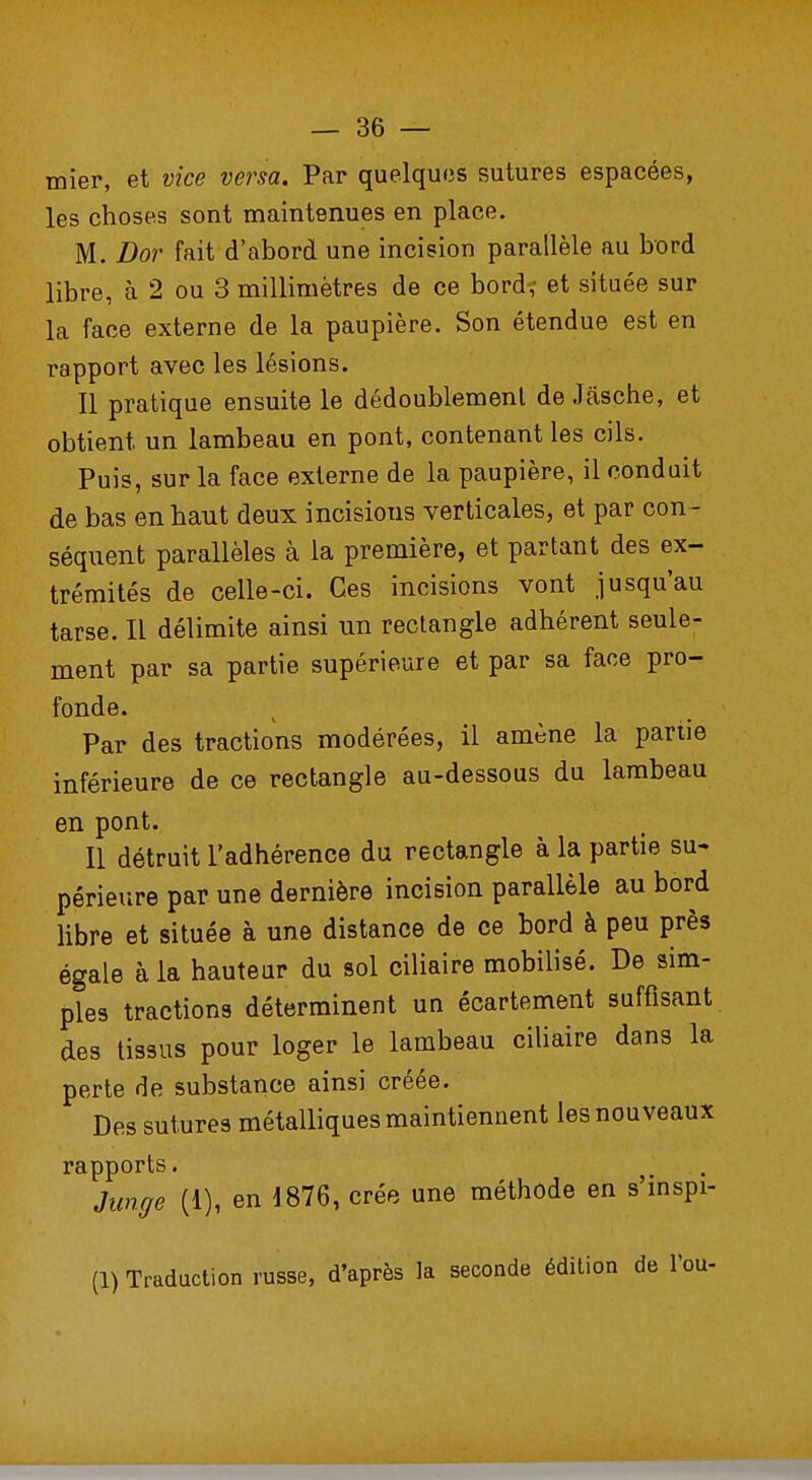 mier, et vice versa. Par quelques sutures espacées, les choses sont maintenues en place. M. Dor fait d'abord une incision parallèle au bord libre, à 2 ou 3 millimètres de ce bord^ et située sur la face externe de la paupière. Son étendue est en rapport avec les lésions. Il pratique ensuite le dédoublement de Jâsche, et obtient un lambeau en pont, contenant les cils. Puis, sur la face externe de la paupière, il conduit de bas en haut deux incisions verticales, et par con - séquent parallèles à la première, et partant des ex- trémités de celle-ci. Ces incisions vont jusqu'au tarse. Il délimite ainsi un rectangle adhérent seule- ment par sa partie supérieure et par sa face pro- fonde. Par des tractions modérées, il amène la partie inférieure de ce rectangle au-dessous du lambeau en pont. Il détruit l'adhérence du rectangle à la partie su- périeure par une dernière incision parallèle au bord libre et située à une distance de ce bord à peu près égale à la hauteur du sol ciliaire mobilisé. De sim- ples tractions déterminent un écartement suffisant des tissus pour loger le lambeau ciliaire dans la perte de substance ainsi créée. Des sutures métalliques maintiennent les nouveaux rapports. Junge (I), en 1876, crée une méthode en s înspi- (1) Traduction russe, d'après la seconde édition de l'ou-