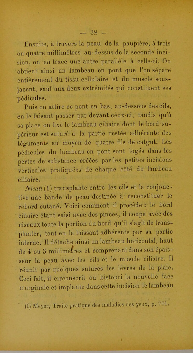 Ensuite, à travers la peau de la paupière, à trois ou quatre millimètres au-dessus de la seconde inci- sion, on en trace une autre parallèle à celle-ci. On obtient ainsi un lambeau en pont que l'on séparé entièrement du tissu cellulaire et du muscle sous- jacent, sauf aux deux extrémités qui constituent ses pédicules. Puis on attire ce pont en bas, au-dessous des cils, en le faisant passer par devant ceux-ci, tandis qu'à sa place on fixe le lambeau ciliaire dont le bord su- périeur est suturé à h partie restée adhérente des téguments au moyen de quatre fils de catgut. Les pédicules du lambeau en pont sont logés dans les pertes de substance créées par les petites incisions verticales pratiquées de chaque côté du lambeau ciliaire. Nicati(l) transplante entre les cils et la conjonc- tive une bande de peau destinée à reconstituer le rebord cutané. Voici comment il procède : le bord ciliaire étant saisi avec des pinces, il coupe avec des ciseaux toute la portion du bord qu'il s'agit de trans- planter, tout en la laissant adhérente par sa partie interne. Il détache ainsi un lambeau horizontal, haut de 4 ou 5 millimètres et comprenant dans son épais- seur la peau avec les cils et le muscle ciliaire. Il réunit par quelques sutures les lèvres de la plaie. Ceci fait, il circonscrit au bistouri la nouvelle face marginale et implante dans cette incision le lambeau (1) Meyer, Traité pratique des maladies des yeux, p. TOI. \