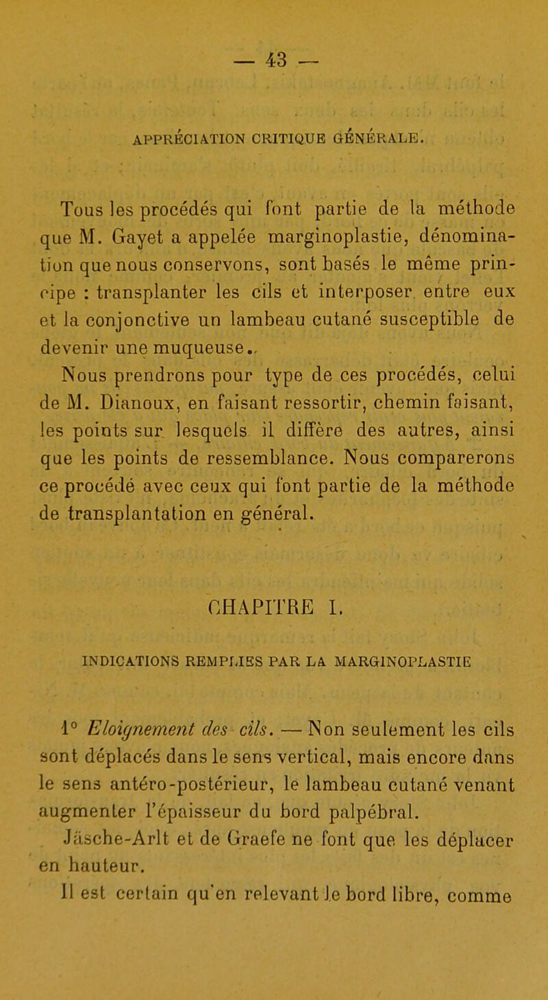 APPRÉCIATION CRITIQUE GENERALE. Tous les procédés qui font partie de la méthode que M. Gayet a appelée marginoplastie, dénomina- tion que nous conservons, sont basés le même prin- cipe : transplanter les cils et interposer entre eux et la conjonctive un lambeau cutané susceptible de devenir une muqueuse., Nous prendrons pour type de ces procédés, celui de M. Dianoux, en faisant ressortir, chemin faisant, les points sur lesquels il diffère des autres, ainsi que les points de ressemblance. Nous comparerons ce procédé avec ceux qui font partie de la méthode de transplantation en général. CHAPITRE I. INDICATIONS REMPLIES PAR LA MARGINOPLASTIE 1° Eloignement des cils. — Non seulement les cils sont déplacés dans le sens vertical, mais encore dans le sens antéro-postérieur, le lambeau cutané venant augmenter l'épaisseur du bord palpébral. Jâsche-Arlt et de Graefe ne font que les déplacer en hauteur. Il est certain qu'en relevant Je bord libre, comme