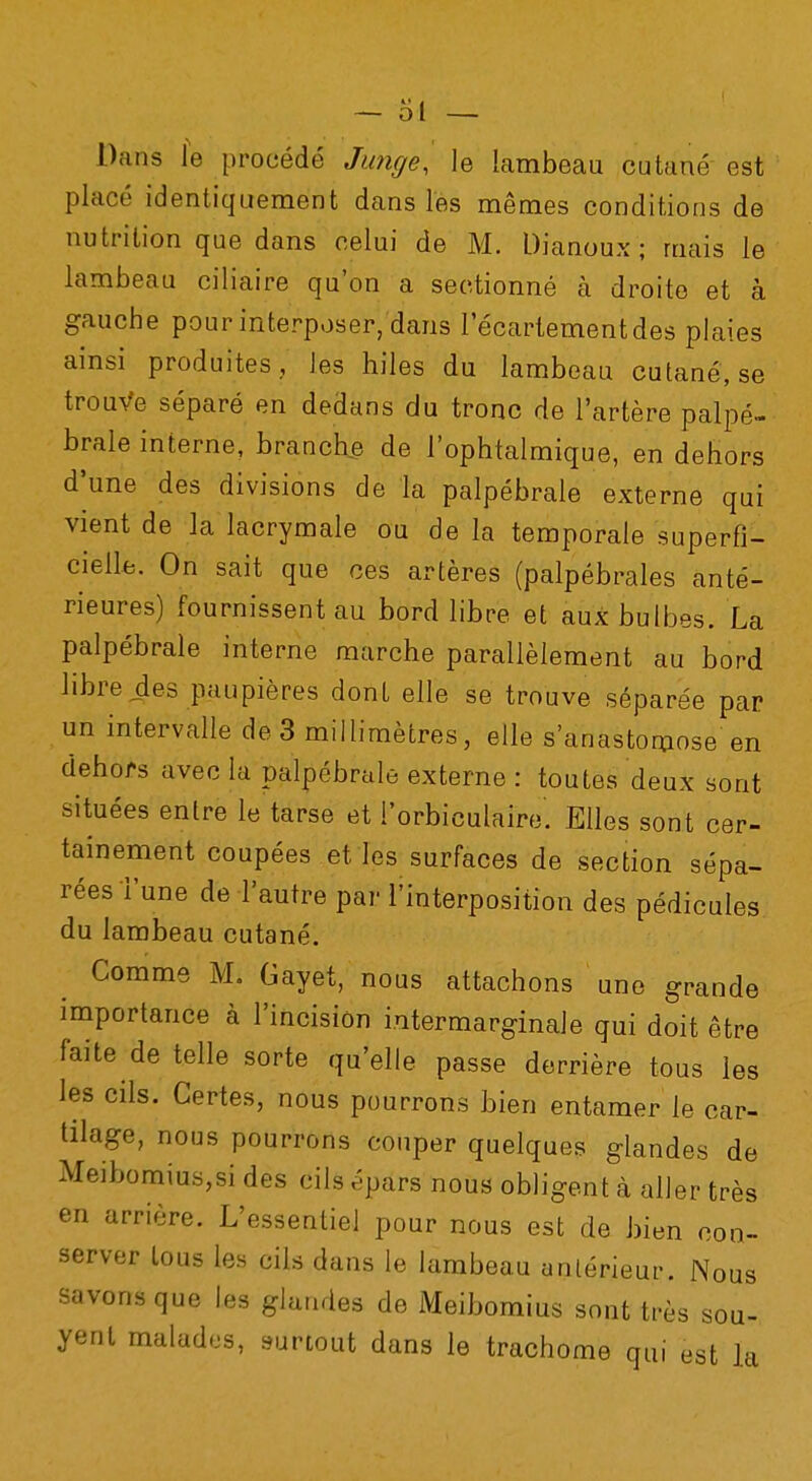 Dans le procédé Junge, le lambeau cutané est placé identiquement dans les mêmes conditions de nutrition que dans celui de M. Dianoux ; mais le lambeau ciliaire qu'on a sectionné à droite et à gauche pour interposer, dans lecartementdes plaies ainsi produites ., les hiles du lambeau cutané, se trouve séparé en dedans du tronc de l'artère palpé- brale interne, branche de l'ophtalmique, en dehors d'une des divisions de la palpébrale externe qui vient de k lacrymale ou de la temporale superfi- cielle. On sait que ces artères (palpébrales anté- rieures) fournissent au bord libre et aux bulbes. La palpébrale interne marche parallèlement au bord libre des paupières dont elle se trouve séparée par un intervalle de 3 millimètres, elle s'anastomose en dehors avec la palpébrale externe : toutes deux sont situées entre le tarse et l'orbiculaire. Elles sont cer- tainement coupées et les surfaces de section sépa- rées l'une de l'autre par l'interposition des pédicules du lambeau cutané. Comme M, Gayet, nous attachons une grande importance à l'incision i.ntermarginale qui doit être faite de telle sorte qu'elle passe derrière tous les les cils. Certes, nous pourrons bien entamer le car- tilage, nous pourrons couper quelques glandes de Meibomius,si des cils épars nous obligent à aller très en arrière. L'essentiel pour nous est de bien con- server tous les cils dans le lambeau antérieur. Nous savons que les glandes de Meibomius sont très sou- yent malades, surtout dans le trachome qui est la