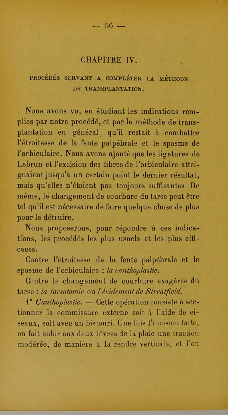 CHAPITRE IV. PROCÉDÉS SERVANT A COMPLÉTER LA METHODE DE TRANSPLANTATION. Nous avons vu, en étudiant les indications rem- plies par notre procédé, et par la méthode de trans- plantation en général, qu'il restait à combattre l'étroitesse de la fente palpébrale et le spasme de l'orbiculaire. Nous avons ajouté que les ligatures de Lebrun et l'excision des fibres de l'orbiculaire attei- gnaient jusqu'à un certain point le dernier résultat, mais qu'elles n'étaient pas toujours suffisantes. De même, le changement de courbure du tarse peut être tel qu'il est nécessaire de faire quelque chose de plus pour le détruire. Nous proposerons, pour répondre à ces indica- tions, les procédés les plus usuels et les plus effi- caces. Contre l'étroitesse de la fente palpébrale et le spasme de l'orbiculaire : la canthoplastie. Contre le changement de courbure exagérée du tarse : la tarsotomie ou l'évidement de Slreatfield. 1° Canthoplastie. — Cette opération consiste à sec- tionner la commissure externe soit à l'aide de ci- seaux, soit avec un bistouri. Une fois l'incision faite, on fait subir aux deux lèvres de la plaie une traction modérée, de manière à la rendre verticale, et l'on