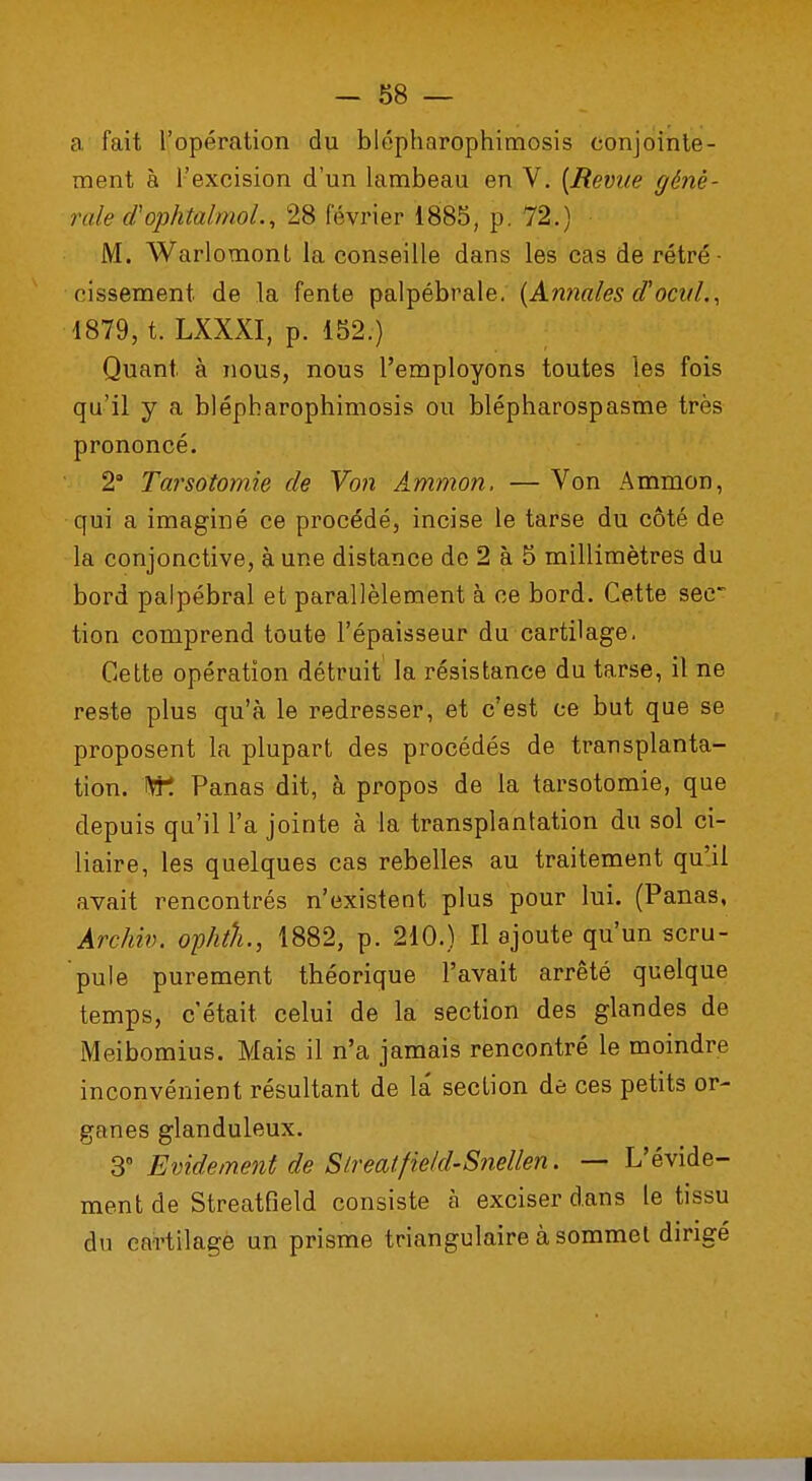 a fait l'opération du blépharophimosis conjointe- ment à l'excision d'un lambeau en V. {Bévue gênè- ruie d'ophtalmoL, 28 février 1885, p. 72.) M. Warlomont la conseille dans les cas de rétré- cissement, de la fente palpébrale. (Annales d'ocuL, 1879, t. LXXXI, p. 152.) Quant à nous, nous l'employons toutes les fois qu'il y a blépharophimosis ou blépharospasme très prononcé. 2° Tarsotomie de Von Ammon. — Von Ammon, qui a imaginé ce procédé, incise le tarse du côté de la conjonctive, à une distance de 2 à 5 millimètres du bord palpébral et parallèlement à ce bord. Cette sec- tion comprend toute l'épaisseur du cartilage. Cette opération détruit la résistance du tarse, il ne reste plus qu'à le redresser, et c'est ce but que se proposent la plupart des procédés de transplanta- tion. W. Panas dit, à propos de la tarsotomie, que depuis qu'il l'a jointe à la transplantation du sol bi- liaire, les quelques cas rebelles au traitement qu'il avait rencontrés n'existent plus pour lui. (Panas, Archiv. opktL, 1882, p. 210.) Il ajoute qu'un scru- pule purement théorique l'avait arrêté quelque temps, c'était celui de la section des glandes de Meibomius. Mais il n'a jamais rencontré le moindre inconvénient résultant de la section de ces petits or- ganes glanduleux. 3° Evidement de Strealfield-Snellen. — L'évide- ment de Streatfield consiste à exciser dans le tissu du cartilage un prisme triangulaire à sommet dirigé