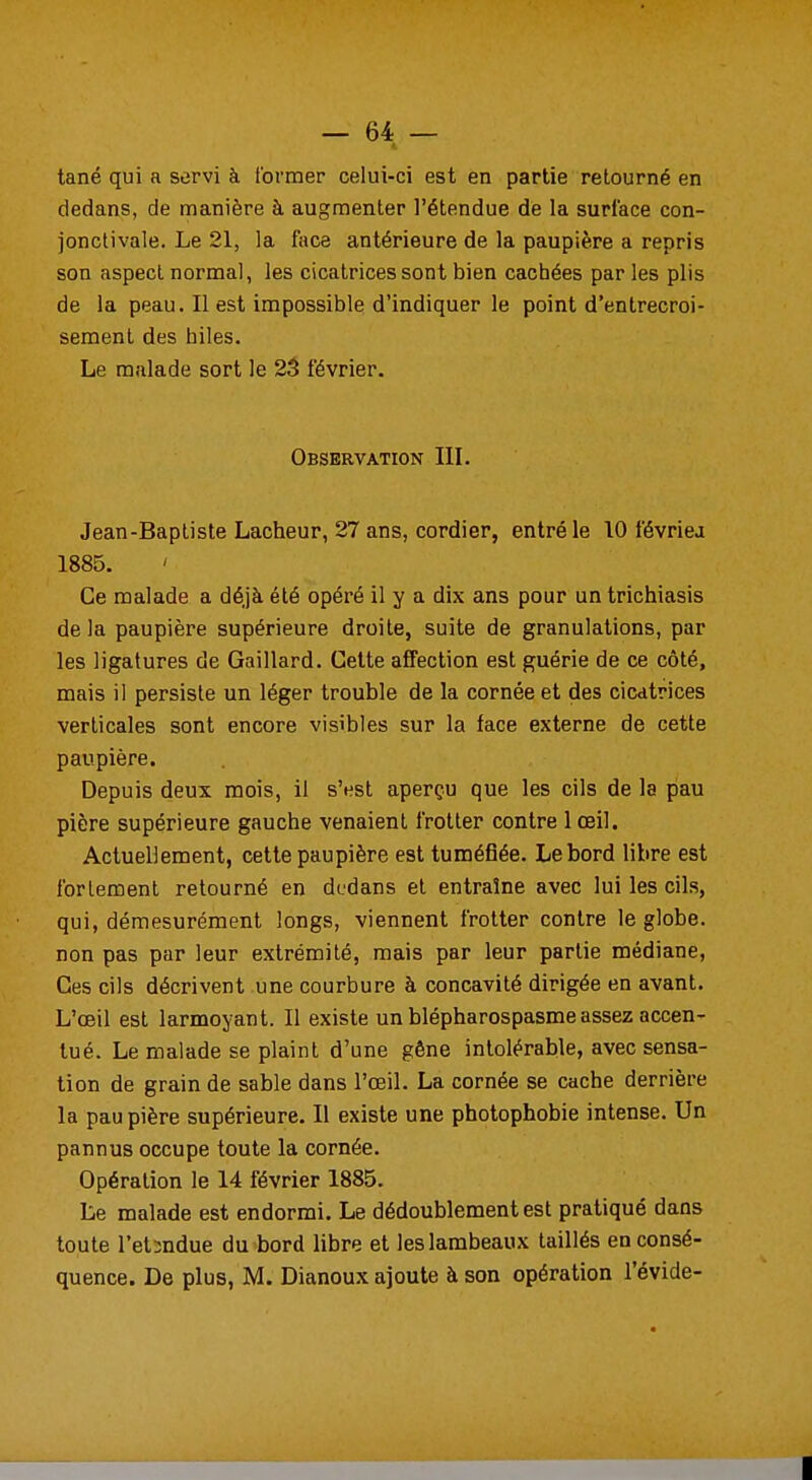 tané qui a servi à former celui-ci est en partie retourné en dedans, de manière à augmenter l'étendue de la surlace con- jonctivale. Le 21, la face antérieure de la paupière a repris son aspect normal, les cicatrices sont bien cachées par les plis de la peau. Il est impossible d'indiquer le point d'entrecroi- sement des biles. Le malade sort le 23 février. Observation III. Jean-Baptiste Lâcheur, 27 ans, cordier, entré le 10 févriea 1885. Ce malade a déjà été opéré il y a dix ans pour un trichiasis de la paupière supérieure droite, suite de granulations, par les ligatures de Gaillard. Cette affection est guérie de ce côté, mais il persiste un léger trouble de la cornée et des cicatrices verticales sont encore visibles sur la face externe de cette paupière. Depuis deux mois, il s'est aperçu que les cils de la pau pière supérieure gauche venaient frotter contre 1 œil. Actuellement, cette paupière est tuméfiée. Le bord libre est fortement retourné en dedans et entraîne avec lui les cils, qui, démesurément longs, viennent frotter contre le globe, non pas par leur extrémité, mais par leur partie médiane, Ces cils décrivent une courbure à concavité dirigée en avant. L'œil est larmoyant. Il existe un blépharospasme assez accen- tué. Le malade se plaint d'une gêne intolérable, avec sensa- tion de grain de sable dans l'œil. La cornée se cache derrière la paupière supérieure. Il existe une photophobie intense. Un pannus occupe toute la cornée. Opération le 14 février 1885. Le malade est endormi. Le dédoublement est pratiqué dans toute l'et:ndue du bord libre et les lambeaux taillés en consé- quence. De plus, M. Dianoux ajoute à son opération l'évide-