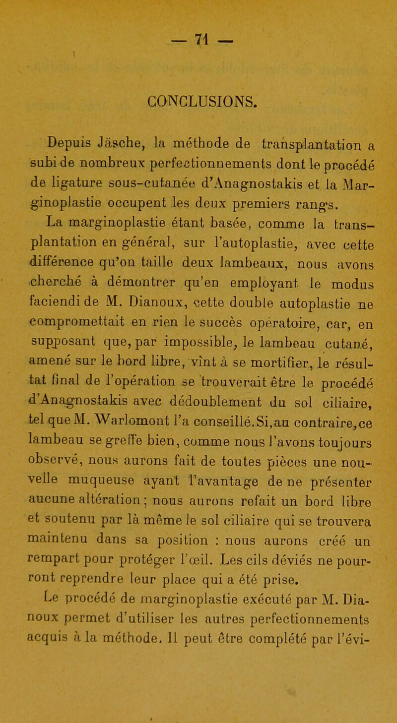 — 71 — CONCLUSIONS. Depuis Jâsche, la méthode de transplantation a subi de nombreux perfectionnements dont le procédé de ligature sous-cutanée d'Anagnostakis et la Mar- ginoplastie occupent les deux premiers rang*s. La marginoplastie étant basée, comme la trans- plantation en général, sur l'autoplastie, avec cette différence qu'on taille deux lambeaux, nous avons cherché à démontrer qu'en employant le modus faciendi de M. Dianoux, cette double autoplastie ne compromettait en rien le succès opératoire, car, en supposant que, par impossible, le lambeau cutané, amené sur le bord libre, vînt à se mortifier, le résul- tat final de l'opération se trouverait être le procédé d'Anagnostakis avec dédoublement du sol ciliaire, tel que M. Warlomont l'a conseillé.Si,au contraire,ce lambeau se greffe bien, comme nous l'avons toujours observé, nous aurons fait de toutes pièces une nou- velle muqueuse ayant l'avantage de ne présenter aucune altération ; nous aurons refait un bord libre et soutenu par là même le sol ciliaire qui se trouvera maintenu dans sa position : nous aurons créé un rempart pour protéger l'œil. Les cils déviés ne pour- ront reprendre leur place qui a été prise. Le procédé de marginoplastie exécuté par M. Dia- noux permet d'utiliser les autres perfectionnements