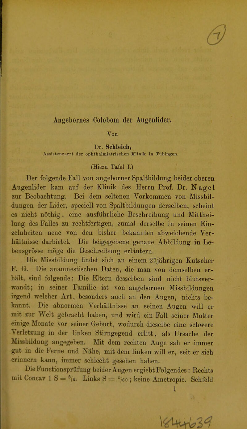 & Ängebornes Colobom der AugeDlider. Von Dr. Schleich; Assistenzarzt der ophthalmiatrischen Klinik in Tübingen. (Hiezu Tafel I.) Der folgende Fall von angeborner Spaltbiklung beider oberen Augenlider kam auf der Klinik des Herrn Prof. Dr. Nagel zur Beobachtung. Bei dem seltenen Vorkommen von Missbil- dungen der Lider, speciell von Spaltbildungen derselben, scheint es nicht nöthig, eine ausführliche Beschreibung und Mitthei- lung des Falles zu rechtfertigen, zumal derselbe in seinen Ein- zelnheiten neue von den bisher bekannten abweichende Ver- hältnisse darbietet. Die beiigegebene genaue Abbildung in Le- ben sgrösse möge die Beschreibung erläutern. Die Missbildung findet sich au einem 27jährigen Kutscher F. G. Die anamnestischen Daten, die man von demselben er- hält, sind folgende: Die Eltern desselben sind nicht blutsver- wandt; in seiner Familie ist von angebornen Missbildungen irgend welcher Art, besonders auch an den Augen, nichts be- kannt. Die abnormen Verhältnisse an seinen Augen will er mit zur Welt gebracht haben, und wird ein Fall seiner Mutter einige Monate vor seiner Geburt, wodurch dieselbe eine schwere Verletzung in der linken Stirngegeud erlitt, als Ursache der Missbildung angegeben. Mit dem rechten Auge sah er immer gut in die Ferne und Nähe, mit dem linken will er, seit er sich erinnern kann, immer schlecht gesehen haben. DieFunctionsprüfung beider Augen ergiebt Folgendes: Rechts mit Concav 1 S = ^/4. Links S = ^eo; keine Ametropie. Sehfeld