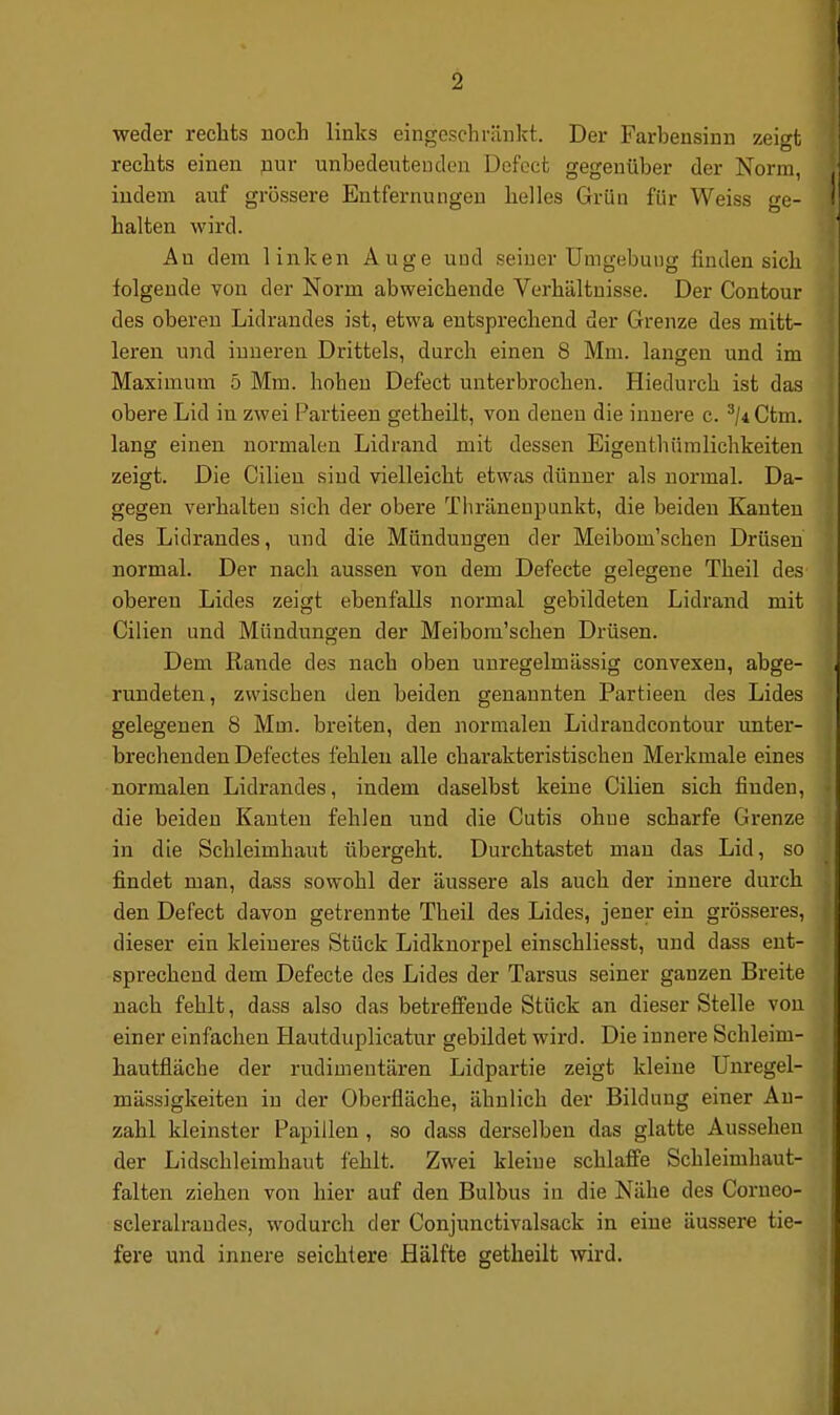 weder recbts noch links eingeschränkt. Der Farbensinn zeigt rechts einen nur unheclentenden Defoct gegenüber der Norm, indem auf grössere Entfernungen helles Grün für Weiss ge- halten wird. An dem linken Auge und seiner Umgebung finden sich folgende von der Norm abweichende Verhältnisse. Der Contour des oberen Lidrandes ist, etwa entsprechend der Grenze des mitt- leren und inneren Drittels, durch einen 8 Mm. langen und im Maximum 5 Mm. hohen Defeet unterbrochen. Hiedurch ist das obere Lid in zwei Partieen getheilt, von denen die innere c. ^/4Ctm. lang einen normalen Lidrand mit dessen Eigenthümlichkeiten zeigt. Die Cilien sind vielleicht etwas dünner als normal. Da- gegen verhalten sich der obere Tiiränenpunkt, die beiden Kanten des Lidrandes, und die Mündungen der Meibom'schen Drüsen normal. Der nach aussen von dem Defecte gelegene Theil des oberen Lides zeigt ebenfalls normal gebildeten Lidrand mit Cilien und Mündungen der Meibom'schen Drüsen. Dem Rande des nach oben unregelmässig convexen, abge- rundeten , zwischen den beiden genannten Partieen des Lides gelegenen 8 Mm. breiten, den normalen Lidraudcontour unter- brechenden Defectes fehlen alle charakteristischen Merkmale eines normalen Lidrandes, indem daselbst keine Cilien sich finden, die beiden Kanten fehlen und die Cutis ohne scharfe Grenze in die Schleimhaut übergeht. Durchtastet man das Lid, so findet man, dass sowohl der äussere als auch der innere durch den Defeet davon getrennte Theil des Lides, jener ein grösseres, dieser ein kleineres Stück Lidknorpel einschliesst, und dass ent- sprechend dem Defecte des Lides der Tarsus seiner ganzen Breite nach fehlt, dass also das betreffende Stück an dieser Stelle von einer einfachen Hautduplicatur gebildet wird. Die innere Schleim- hautfläche der rudimentären Lidpartie zeigt kleine Unregel- mässigkeiten in der Oberfläche, ähnlich der Bildung einer An- zahl kleinster Papillen , so dass derselben das glatte Aussehen der Lidschleimhaut fehlt. Zwei kleine schlaffe Schleimhaut- falten ziehen von hier auf den Bulbus in die Nähe des Corneo- scleralrandes, wodurch der Conjunctivalsack in eine äussere tie- fere und innere seichtere Hälfte getheilt wird.