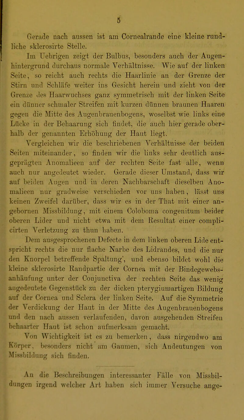 Gerade nach aussen ist am Coriiealrande eiue kleine rund- liche sklerosirte Stelle. Im Uebrigen zeigt der Bulbus, besonders aucb der Augen- hintergrund durchaus normale Verhältnisse. Wie auf der linken Seite, so reicht auch rechts die Haarlinie an der Grenze der Stirn und Schläfe weiter ins Gesicht herein und zieht von der Grenze des Haarwuchses ganz symmetrisch mit der linken Seite ein dünner schmaler Streifen mit kurzen dünnen braunen Haaren gegen die Mitte des Augenbrauenbogens, woselbst wie links eine Lücke in der Behaarung sich findet, die auch hier gerade ober- halb der genannten Erhöhung der Haut liegt. Vergleichen wir die beschriebenen Verhältnisse der beiden Seiten miteinander, so finden wir die links sehr deutlich aus- geprägten Anomalieen auf der rechten Seite fast alle, wenn auch nur angedeutet wieder. Gerade dieser Umstand, dass wir auf beiden Augen uud in deren Nachbarschaft dieselben Ano- malieen nur gradweise verschieden vor uns haben, lässt uns keinen Zweifel darüber, dass wir es in der That mit einer an- gebornen Missbildung, mit einem Coloboma congenitum beider oberen Lider und nicht etwa mit dem Resultat einer compli- cirteu Verletzung zu thun liaben. Dem ausgesprochenen Defecte in dem linken oberen Lide ent- spricht rechts die nur flache Narbe des Lidrandes, uud die nur den Knorpel betreffende Spaltung', und ebenso bildet wohl die kleine sklerosirte Randpartie der Cornea mit der Bindegewebs- anhäufung unter der Conjuuctiva der rechten Seite das wenig angedeutete Gegenstück zu der dicken pterygi um artigen Bildung auf der Cornea und Sclera der linken Seite. Auf die Symmetrie der Verdickung der Haut in der Mitte des Augenbrauenbogens und den nach aussen verlaufenden, davon ausgehenden Streifen behaarter Haut ist schon aufmerksam gemacht. Von Wichtigkeit ist es zu bemerken , dass nirgendwo am Körper, besonders nicht am Gaumen, sich Andeutungen von Missbildung sich finden. An die Beschreibungen interessanter Fälle von Missbil- dungen irgend welcher Art haben sich immer Versuche ange-