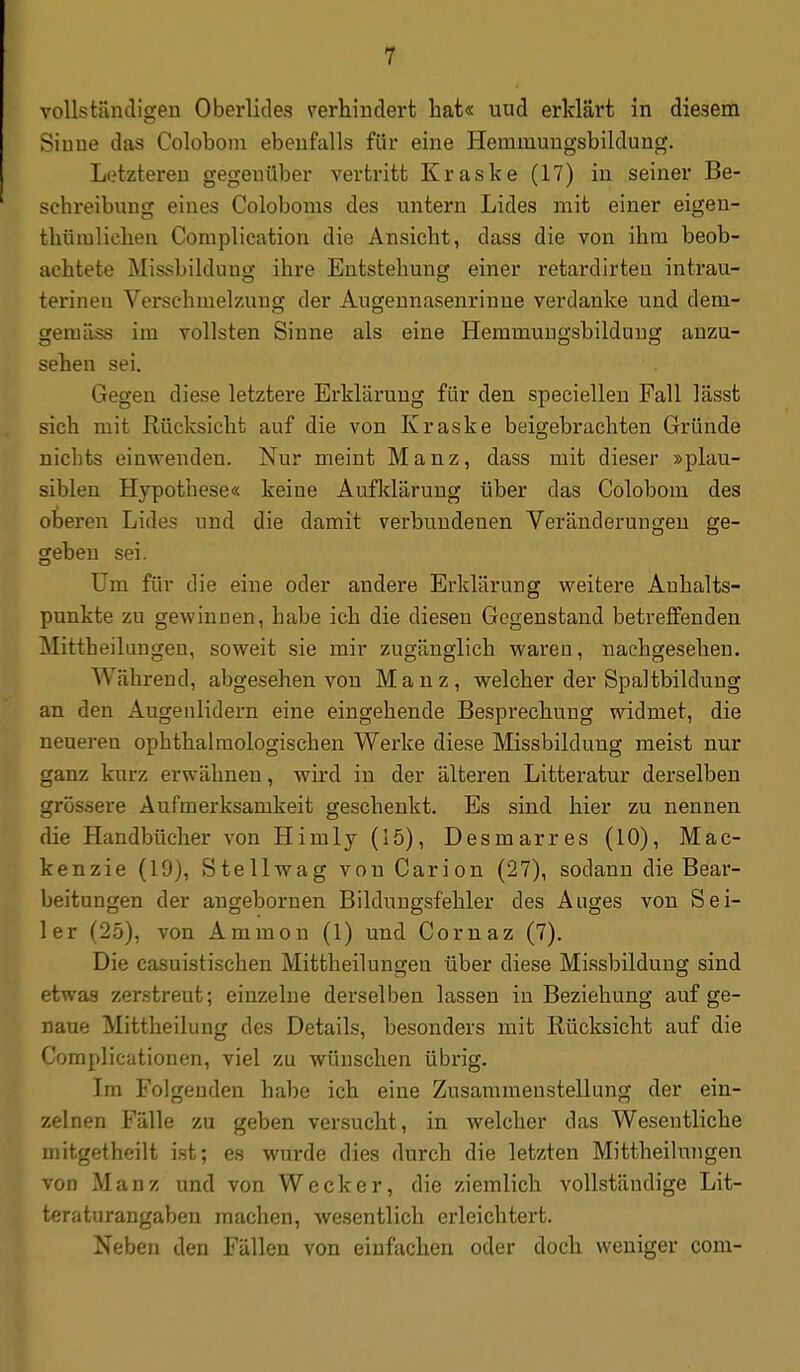 vollstiincligen Oberlides verhindert bat« uud erklärt in diesem Sinne das Coloboin ebenfalls für eine Hemmungsbildung. Letzteren gegenüber vertritt Kraske (17) in seiner Be- schreibung eines Coloboms des untern Lides mit einer eigen- thümlicheu Complication die Ansicht, dass die von ihm beob- achtete Missbildung ihre Entstehung einer retardirten intrau- terinen Verschmelzung der Augeunasenrinne verdanke und dem- gemäss im vollsten Sinne als eine Hemmuugsbilduug anzu- sehen sei. Gegen diese letztere Erklärung für den speciellen Fall lässt sich mit Rücksicht auf die von Kraske beigebrachten Gründe nichts einwenden. Nur meint Manz, dass mit dieser »plau- siblen Hypothese« keine Aufklärung über das Colobom des oberen Lides und die damit verbundenen Veränderungen ge- geben sei. Um für die eine oder andere Erklärung weitere Anhalts- punkte zu gewinnen, habe ich die diesen Gegenstand betreffenden Mittheilungeu, soweit sie mir zugänglich waren, nachgesehen. Während, abgesehen von Manz, welcher der Spaltbildung an den Augenlidern eine eingehende Besprechung widmet, die neueren ophthalmologischen Werke diese Missbildung raeist nur ganz kurz erwähnen, wird in der älteren Litteratur derselben grössere Aufmerksamkeit geschenkt. Es sind hier zu nennen die Handbücher von Himly (15), Desmarres (10), Mac- kenzie (19), Stellwag von Carion (27), sodann die Bear- beitungen der angebornen Bildungsfehler des Auges von Sei- ler (25), von Ammon (1) und Cornaz (7). Die casuistischen Mittheilungen über diese Missbilduug sind etwas zerstreut; einzelne derselben lassen in Beziehung auf ge- naue Mittheilung des Details, besonders mit Rücksicht auf die Complicationen, viel zu wünschen übi-ig. Im Folgenden habe ich eine Zusammenstellung der ein- zelnen Fälle zu geben versucht, in welcher das Wesentliche mitgetheilt ist; es wurde dies durch die letzten Mittheihuigen von Manz und von Wecker, die ziemlich vollständige Lit- teraturangaben machen, wesentlich erleichtert. Neben den Fällen von einfachen oder doch weniger com-