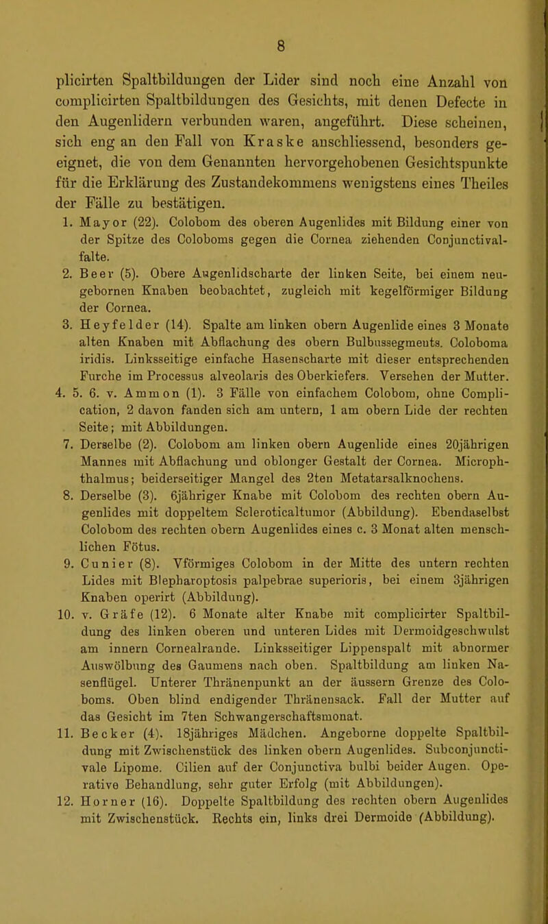 plicirten Spaltbilduugen der Lider sind noch eine Anzahl von complicirten Spaltbilduugen des Gesichts, mit denen Defecte in den Augenlidern verbunden waren, angeführt. Diese scheinen, sich eng an den Fall von Kraske anschliessend, besonders ge- eignet, die von dem Genannten hervorgehobenen Gesichtspunkte für die Erklärung des Zustandekommens wenigstens eines Theiles der Fälle zu bestätigen. 1. Mayor (22). Colobom des oberen Augenlides mit Bildung einer von der Spitze des Coloboms gegen die Cornea ziehenden Conjunctival- falte. 2. Beer (5). Obere Augenlidscharte der linken Seite, bei einem neu- gebornen Knaben beobachtet, zugleich mit kegelförmiger Bildung der Cornea. 3. Heyfelder (14). Spalte am linken obern Augenlide eines 3 Monate alten Knaben mit Abfiachung des obern Bulbusaegmeuts. Coloboma iridis. Linksseitige einfache Hasenscharte mit dieser entsprechenden Furche im Processus alveolaris des Oberkiefers. Versehen der Mutler. 4. 5. 6. V. Ammon (1). 3 Fälle von einfachem Colobom, ohne Compli- cation, 2 davon fanden sich am untern, 1 am obern Lide der rechten Seite; mit Abbildungen. 7. Derselbe (2). Colobom am linken obern Augenlide eines 20jährigen Mannes mit Abflachung und oblonger Gestalt der Cornea. Microph- thalmus; beiderseitiger Mangel des 2ten Metatarsalknochens. 8. Derselbe (3). 6jähriger Knabe mit Colobom des rechten obern Au- genlides mit doppeltem Scleroticaltumor (Abbildung). Ebendaselbst Colobom des rechten obern Augenlides eines c. 3 Monat alten mensch- lichen Fötus. 9. Cunier (8). Vförmiges Colobom in der Mitte des untern rechten Lides mit Blepharoptosis palpebrae superioris, bei einem 3jährigen Knaben operirt (Abbildung). 10. V. Gräfe (12). 6 Monate alter Knabe mit complicirter Spaltbil- dung des linken oberen und unteren Lides mit Dermoidgeschwulst am innern Cornealrande. Linksseitiger Lippenspalt mit abnormer Aiiswölbnng des Gaumens nach oben. Spaltbildung am linken Na- senflügel. Unterer Thränenpunkt an der äussern Grenze des Colo- boms. Oben blind endigender Thränensack. Fall der Mutter auf das Gesicht im 7ten Schwangerschaftsmonat. 11. Becker (4). 18jähriges Mädchen. Angeborne doppelte Spaltbil- dung mit Zwischenstück des linken obern Augenlides. Subconjuncti- vale Lipome. Cilien auf der Conjunctiva bulbi beider Augen. Ope- rative Behandlung, sehr guter Erfolg (mit Abbildungen). 12. Horner (16). Doppelte Spaltbildung des rechten obern Augenlides mit Zwischenstück. Rechts ein, links drei Dermoide (Abbildung).