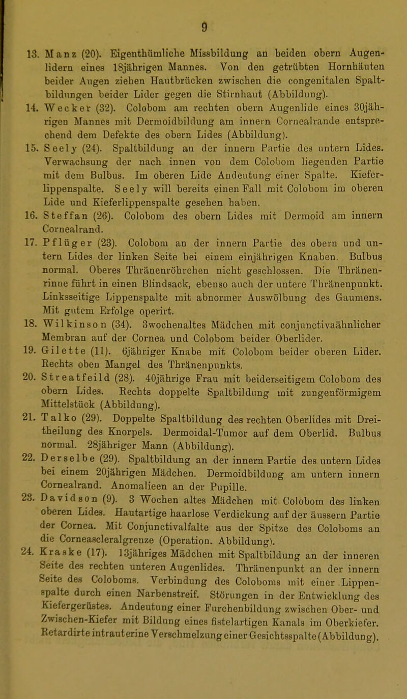 13. Manz (20). Eigenthümliche Miasbilduug an beiden obern Augen- lidern eines 18jährigen Mannes. Von den getrübten Hornhäuten beider Augen ziehen Hautbrücken zwischen die congenitalen Spalt- bildungen beider Lider gegen die Stirnhaut (Abbildung). 14. Wecker (32). Coloboni am rechten obern Augenlide eines 30jäh- rigen Mannes mit Dermoidbildung am innein Cornealrande entspre- chend dem Defekte des obern Lides (Abbildung). 15. Seely (24). Spaltbildung an der inneru Partie des untern Lides. Verwachsung der nach innen von dem Colobom liegenden Partie mit dem Bulbus. Im oberen Lide Andeutung einer Spalte. Kiefer- lippenspalte. Seely will bereits einen Fall mit Colobom im oberen Lide und Kieferlippenspalte gesehen haben. 16. Steffan (26). Colobom des obern Lides mit Dermoid am Innern Cornealrand. 17. Pflüg er (23). Colobom an der innern Partie des oberu und un- tern Lides der linken Seite bei einem einjährigen Knaben. Bulbus normal. Oberes Thränenröhrchen nicht geschlossen. Die Thränen- rinne führt in einen Blindsack, ebenso auch der untere Thränenpunkt. Linksseitige Lippenspalte mit abnormer Auswölbung des Gaumens. Mit gutem Erfolge operirt. 18. Wilkinson (34). 3wochenaltes Mädchen mit conjunctivaähnlicher Membran auf der Cornea und Colobom beider Oberlider. 19. Gilette (11). tijähriger Knabe mit Colobom beider oberen Lider. Rechts oben Mangel des Thränenpunkts. 20. Streatfeild (28). 40jährige Frau mit beiderseitigem Colobom des obern Lides. Eechts doppelte Spaltbildung mit zungenförmigem Mittelstück (Abbildung). 21. Talko (29). Doppelte Spaltbildung des rechten Oberlides mit Drei- theilung des Knorpels. Dermoidal-Tumor auf dem Oberlid. Bulbus normal. 28jähriger Mann (Abbildung). 22. Derselbe (29). Spaltbildung an der innern Partie des untern Lides bei einem 20jährigen Mädchen. Dermoidbildung am untern innern Cornealrand. Anomalieen an der Pupille. 28. Davidson (9). 3 Wochen altes Mädchen mit Colobom des linken oberen Lides. Hautartige haarlose Verdickung auf der äussern Partie der Cornea. Mit Conjunctivalfalte aus der Spitze des Coloboms an die Comeascleralgrenze (Operation. Abbildung). 24. Kraske (17). 13jähriges Mädchen mit Spaltbildung an der inneren Seite des rechten unteren Augenlides. Thränenpunkt an der innern Seite des Coloboms. Verbindung des Coloboms mit eiuer Lippen- spalte durch einen Narbenstreif. Störungen in der Entwicklung des KiefergerOstes. Andeutung einer Furchenbildung zwischen Ober- und Zwischen-Kiefer mit Bildung eines fistelartigen Kanals im Oberkiefer. Retardirte intrauterine Verschmelzung einer Gesichtsspalte (Abbildung).