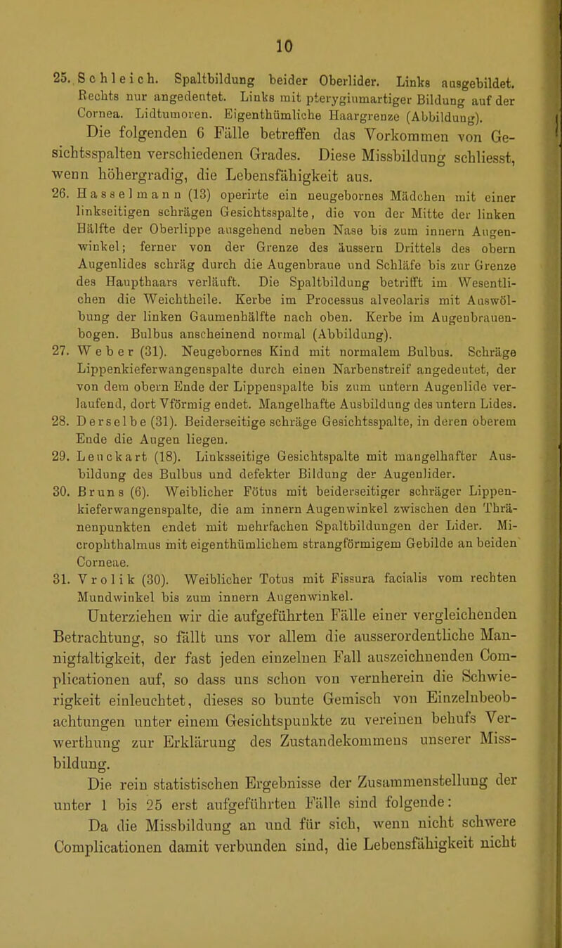 25. Schleich. Spaltbildung beider Oberlider. Links ausgebildet. Rechts nur angedeutet. Links mit pterygiumartigei- Bildung auf der Cornea. Lidtumoren. Eigenthümliche Haargrenze (Abbildung). Die folgenden 6 Fälle betreffen das Vorkommen von Ge- sichtsspalteu verschiedenen Grades. Diese Missbildung schliesst, wenn höhergradig, die Lebensfähigkeit aus. 26. Hasselmann (13) operirte ein neugebornos Mädchen mit einer linkseitigen schrägen Gesichtsspalte, die von der Mitte der linken Hälfte der Oberlippe ausgehend neben Nase bis zum innern Augen- winkel; ferner von der Grenze des äussern Drittels des obern Augenlides schräg durch die Augenbraue und Schläfe bis zur Grenze des Haupthaars verläuft. Die Spaltbildung betritft im Wesentli- chen die Weichtheile. Kerbe im Processus alveolaris mit Aaswöl- bung der linken Gaumenhälfte nach oben. Kerbe im Augenbrauen- bogen. Bulbus anscheinend normal (Abbildung). 27. Weber (31). Neugebornes Kind mit normalem Bulbus. Schräge Lippenkieferwangenspalte durch einen Narbenstreif angedeutet, der von dem obern Ende der Lippenspalte bis zum untern Augenlide ver- laufend, dort Vförmig endet. Mangelhafte Ausbildung des untern Lides. 28. Derselbe (31). Beiderseitige schräge Gesichtsspalte, in deren oberem Ende die Augen liegen. 29. Leuckart (18). Linksseitige Gesichtspalte mit mangelhafter Aus- bildung des Bulbus und defekter Bildung der Augenlider. 30. Bruns (6). Weiblicher Fötus mit beiderseitiger schräger Lippen- kieferwangenspalte, die am innern Augenwinkel zwischen den Thrä- nenpunkten endet mit mehrfachen Spaltbildungen der Lider. Mi- crophthalmua init eigenthümlichem strangförmigem Gebilde an beiden Corneae. 31. Vrolik (30). Weiblicher Totua mit Fisaura facialis vom rechten Mundwinkel bis zum innern Augenwinkel. Unterziehen wir die aufgeführten Fälle einer vergleichenden Betrachtung, so fällt uns vor allem die ausserordentliche Man- nigfaltigkeit, der fast jeden einzelnen Fall auszeichnenden Com- plieationen auf, so dass uns schon von vernherein die Schwie- rigkeit einleuchtet, dieses so bunte Gemisch von Einzelnbeob- achtungen unter einem Gesichtspunkte zu vereinen behufs Ver- werthuna- zur Erklärung des Zustandekommens unserer Miss- bildung. Die rein statistischen Ergebnisse der Zusammenstellung der unter 1 bis 25 erst aufgeführten Fälle sind folgende: Da die Missbildung an und für sich, wenn nicht schwere Complicationen damit verbunden sind, die Lebensfähigkeit nicht