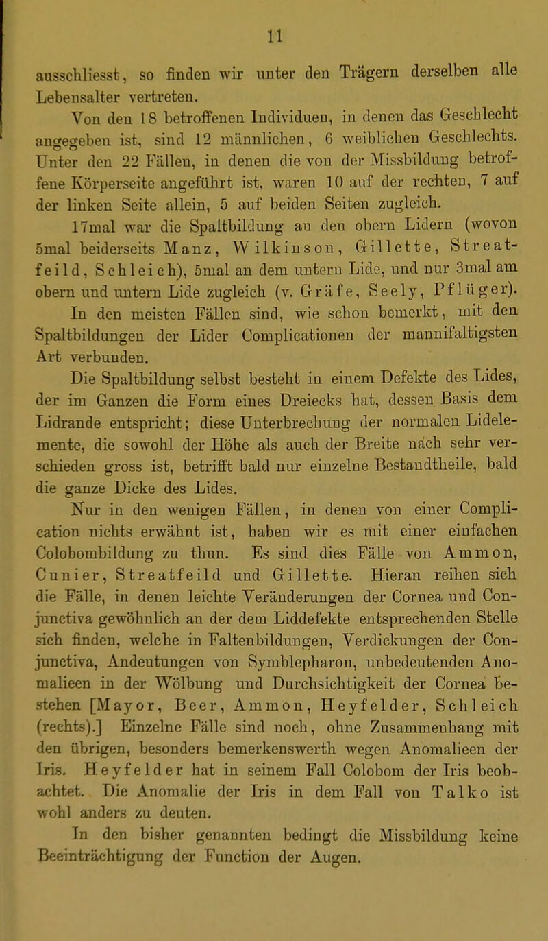 ausschliesst, so finden wir unter den Trägern derselben alle Lebensalter vertreten. Von den 18 betroffenen Individuen, in denen das Geschlecbt anweceben ist, sind 12 männlichen, G weiblichen Geschlechts. Unter den 22 Fällen, in denen die von der Missbildung betrof- fene Körperseite angeführt ist, waren 10 auf der rechten, 7 auf der linken Seite allein, 5 auf beiden Seiten zugleich. ITmal war die Spaltbildung au den obern Lidern (wovon 5mal beiderseits Manz, Wilkinson, Gillette, Streat- feild, Schleich), önial an dem untern Lide, und nur 3mal am obern und imtern Lide zugleich (v. Gräfe, Seely, Pflüger). In den meisten Fällen sind, wie schon bemerkt, mit den Spaltbildungen der Lider Complicationen der mannifaltigsten Art verbunden. Die Spaltbildung selbst besteht in einem Defekte des Lides, der im Ganzen die Form eines Dreiecks hat, dessen Basis dem Lidrande entspricht; diese Unterbrechung der normalen Lidele- mente, die sowohl der Höhe als auch der Breite nach sehr ver- schieden gross ist, betrifft bald nur einzelne Bestaudtheile, bald die ganze Dicke des Lides. Nur in den wenigen Fällen, in denen von einer Compli- cation nichts erwähnt ist, haben wir es mit einer einfachen Colobombildung zu thun. Es sind dies Fälle von Amnion, Cunier, Streatfeild und Gillette. Hieran reihen sich die Fälle, in denen leichte Veränderungen der Cornea und Con- junctiva gewöhnlich an der dem Liddefekte entsprechenden Stelle sich finden, welche in Faltenbildungen, Verdickungen der Con- junctiva, Andeutungen von Symblepliaron, unbedeutenden Ano- malieen in der Wölbung und Durchsichtigkeit der Cornea Be- .stehen [Mayor, Beer, Ammon, Heyfelder, Schleich (rechts).] Einzelne Fälle sind noch, ohne Zusammenhang mit den übrigen, besonders bemerkenswerth wegen Anomalieen der Iris. Heyfelder hat in seinem Fall Colobom der Iris beob- achtet. Die Anomalie der Iris in dem Fall von Talko ist wohl anders zu deuten. In den bisher genannten bedingt die Missbildung keine Beeinträchtigung der Function der Augen.