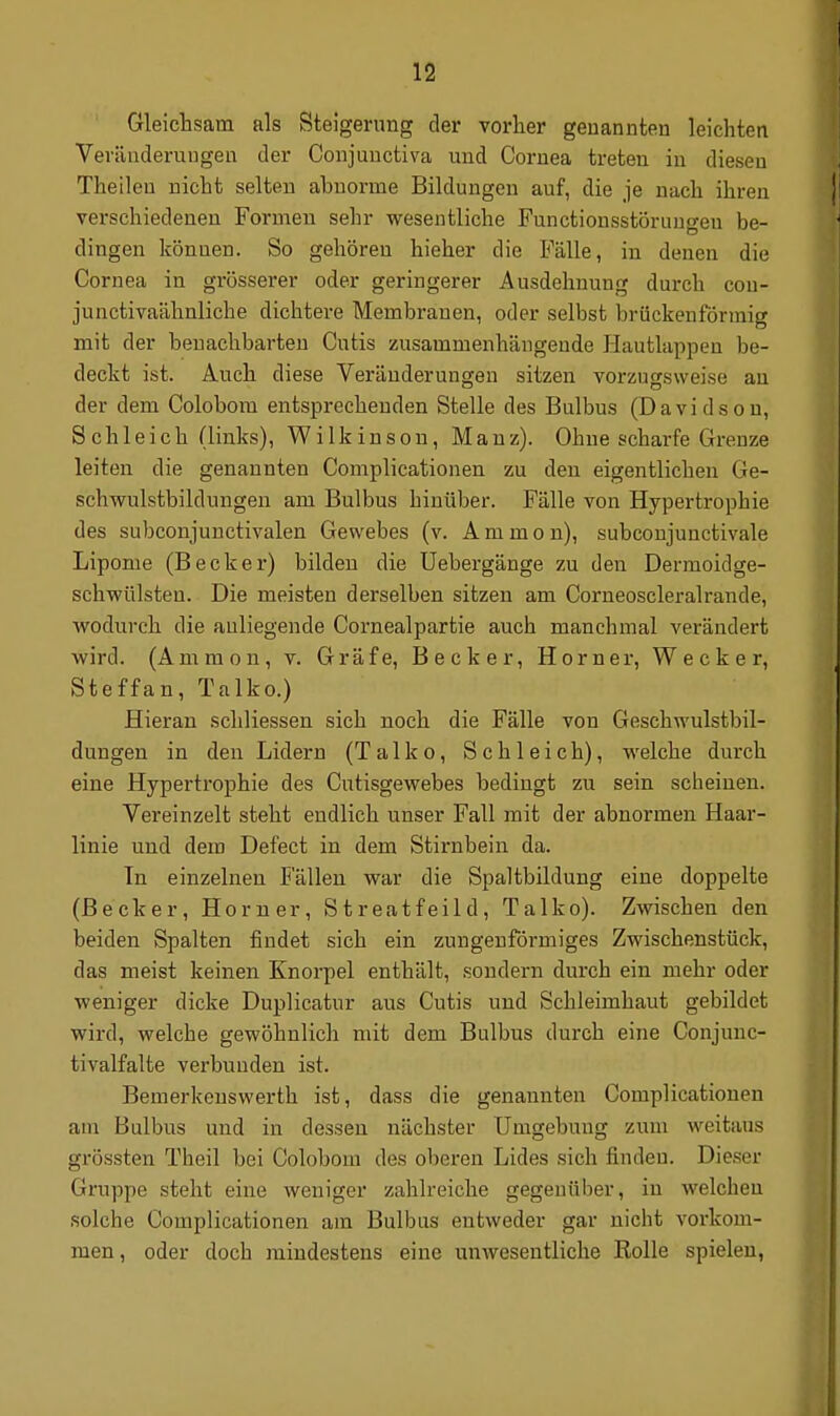 Gleichsam als Steigerung der vorher genannten leichten Veriiuderuugen der Conjuuctiva und Cornea treten in diesen Theileu nicht selten abnorme Bildungen auf, die je nach ihren verschiedenen Formen sehr wesentliche Functionsstöruugen be- dingen können. So gehören hieher die Fälle, in denen die Cornea in grösserer oder geringerer Ausdehnung durch con- junctivaähnliche dichtei-e Membranen, oder selbst brückenförmig mit der benachbarten Cutis zusammenhängende Hautlappen be- deckt ist. Auch diese Veränderungen sitzen vorzugsweise au der dem Colobora entsprechenden Stelle des Bulbus (Davidson, Schleich (links), W i 1 k i n s o n, M a n z). Ohne scharfe Grenze leiten die genannten Complicationen zu den eigentlichen Ge- schwulstbildungen am Bulbus hinüber. Fälle von Hypertrophie des subconjunctivalen Gewebes (v. A m m o n), subconjunctivale Lipome (Becker) bilden die Uebergänge zu den Dermoidge- schwülsten. Die meisten derselben sitzen am Corneoscleralrande, wodurch die anliegende Cornealpartie auch manchmal verändert wird. (Ammon, v. Gräfe, Becker, Horner, Wecker, Steffan, Talko.) Hieran schliessen sich noch die Fälle von Geschwulstbil- dungen in den Lidern (Talko, Schleich), welche durch eine Hypertrophie des Cutisgewebes bedingt zu sein scheinen. Vereinzelt steht endlich unser Fall mit der abnormen Haar- linie und dem Defect in dem Stirnbein da. In einzelnen Ballen war die Spaltbildung eine doppelte (Becker, Horner, Streatfeild, Talko). Zwischen den beiden Spalten findet sich ein zungenförmiges Zwischenstück, das meist keinen Knorpel enthält, sondern durch ein mehr oder weniger dicke Duplicatur aus Cutis und Schleimhaut gebildet wird, welche gewöhnlich mit dem Bulbus durch eine Conjunc- tivalfalte verbunden ist. Bemerkenswerth ist, dass die genannten Complicationen am Bulbus und in dessen nächster Umgebung zum weitaus grössten Theil bei Colobom des oberen Lides sich finden. Dieser Gruppe steht eine weniger zahlreiche gegenüber, in welchen solche Complicationen am Bulbus entweder gar nicht vorkom- men , oder doch mindestens eine unwesentliche Rolle spielen,