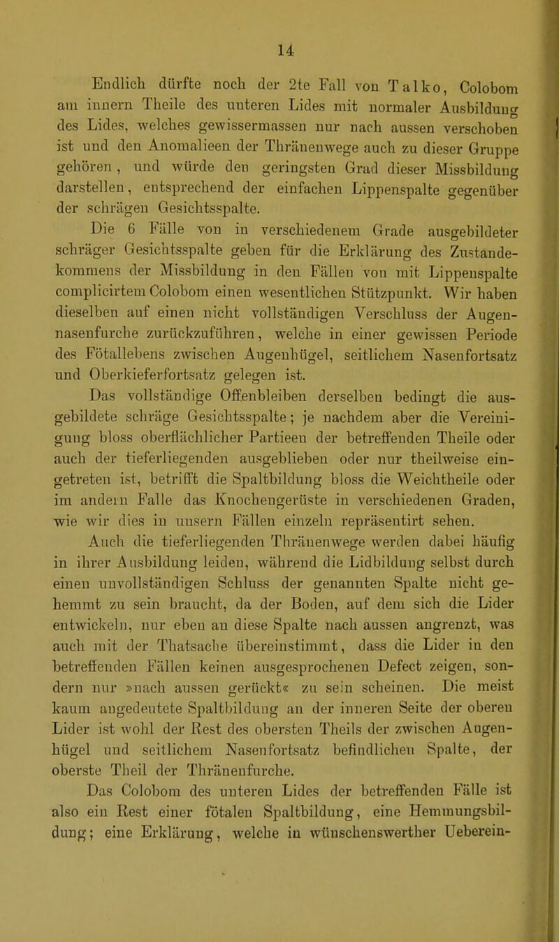 u Endlich dürfte noch der 2te Fall von Talko, Colobom am iunern Theile des unteren Lides mit normaler Ausbildung des Lides, welches gewissermassen nur nach aussen verschoben ist und den Anomalieen der Thränenwege auch zu dieser Gruppe gehören , und würde den geringsten Grad dieser Missbilduug darstellen, entsprechend der einfachen Lippenspalte gegenüber der schrägen Gesichtsspalte. Die 6 Fälle von in verschiedenem Grade ausgebildeter schräger Gesichtsspalte geben für die Erklärung des Zustande- kommens der Missbildung in den Fällen von mit Lippenspalte complicirtem Colobom einen wesentlichen Stützpunkt. Wir haben dieselben auf einen nicht vollständigen Verschluss der Auwen- nasenfurche zurückzuführen, welche in einer gewissen Periode des Fötallebens zwischen Augenhügel, seitlichem Nasenfortsatz und Oberkieferfortsatz gelegen ist. Das vollständige Offenbleiben derselben bedingt die aus- gebildete schräge Gesichtsspalte; je nachdem aber die Vereini- gung bloss oberflächlicher Partieeu der betreffenden Theile oder auch der tieferliegenden ausgeblieben oder nur theilweise ein- getreten ist, betrifft die Spaltbildung bloss die Weichtheile oder im andern Falle das Knochengerüste in verschiedenen Graden, wie wir dies in unsern Fällen einzeln repräsentirt sehen. Auch die tieferliegenden Thränenwege werden dabei häufig in ihrer Ausbildung leiden, während die Lidbildung selbst durch einen unvollständigen Schluss der genannten Spalte nicht ge- hemmt zu sein braucht, da der Boden, auf dem sich die Lider entwickeln, nur eben an diese Spalte nach aussen angrenzt, was auch mit der Thatsache übereinstimmt, dass die Lider in den betreffenden Fällen keinen ausgesprocheneu Defect zeigen, son- dern nur »nach aussen gerückt« zu sein scheinen. Die meist kaum angedeutete Spaltbildung au der inneren Seite der oberen Lider ist wohl der Rest des obersten Theils der zwischen Augen- hügel und seitlichem Nasenfortsatz befindlichen Spalte, der oberste Theil der Thränenfurche. Das Colobom des unteren Lides der betreffenden Fälle ist also ein Rest einer fötalen Spaltbildung, eine Hemniungsbil- dung; eine Erklärung, welche in wünschenswerther Uebereiu-