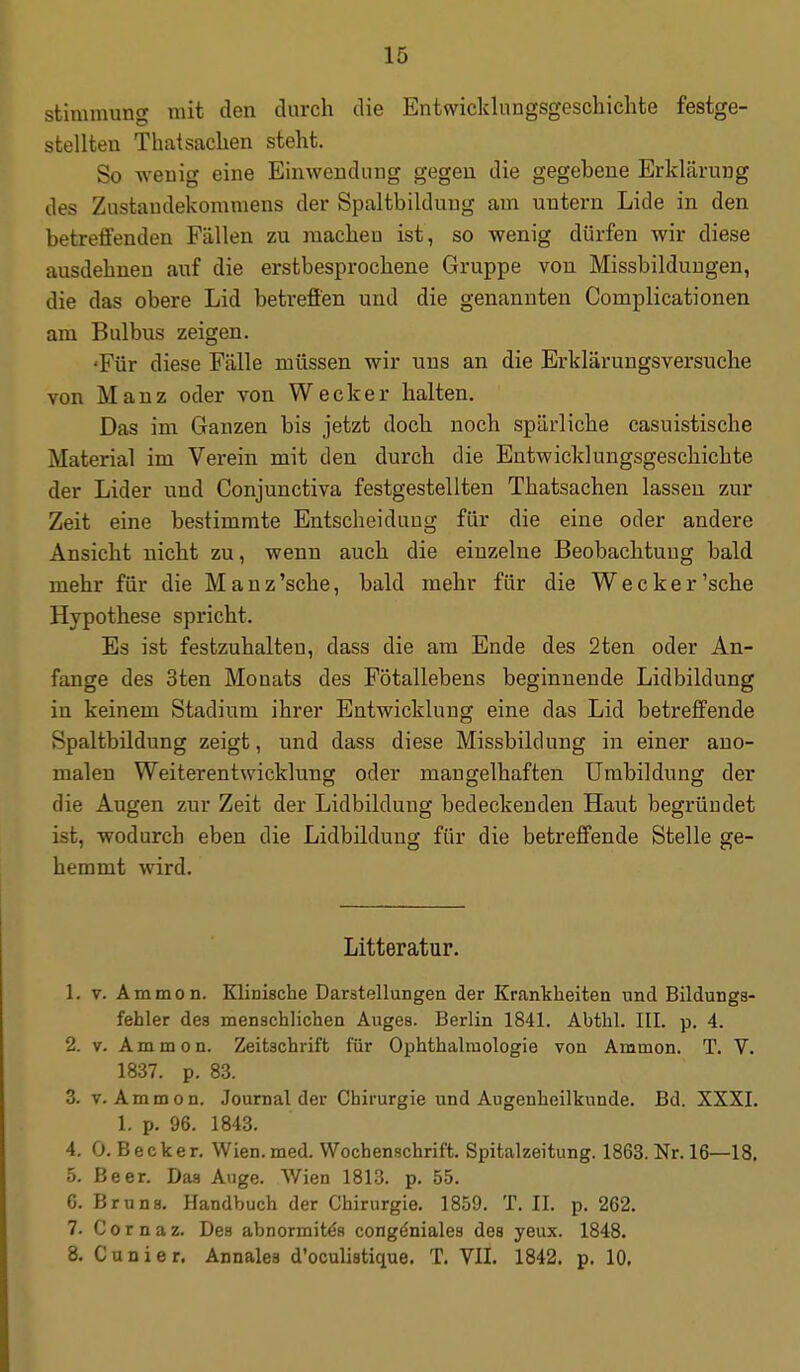 Stimmung mit den durch die Entwicklungsgeschichte festge- stellten Thatsachen steht. So wenig eine Einwendung gegen die gegebene Erklärung des Zustandekommens der Spaltbilduug am untern Lide in den betreffenden Fällen zu machen ist, so wenig dürfen wir diese ausdehnen auf die erstbesprochene Gruppe von Missbilduugen, die das obere Lid betreffen und die genannten Complicationen am Bulbus zeigen. 'Für diese Fälle müssen wir uns an die Erklärungsversuche von Manz oder von Wecker halten. Das im Ganzen bis jetzt doch noch spärliche casuistische Material im Vei-ein mit den durch die Entwicklungsgeschichte der Lider und Conjunctiva festgestellten Thatsachen lassen zur Zeit eine bestimmte Entscheidung für die eine oder andere Ansicht nicht zu, wenn auch die einzelne Beobachtung bald mehr für die Manz'sche, bald mehr für die Wecker'sehe Hypothese spricht. Es ist festzuhalten, dass die am Ende des 2ten oder An- fange des 3ten Monats des Fötallebens beginnende Lidbildung in keinem Stadium ihrer Entwicklung eine das Lid betreffende Spaltbildung zeigt, und dass diese Missbildung in einer ano- malen Weiterentwicklung oder mangelhaften Umbildung der die Augen zur Zeit der Lidbildung bedeckenden Haut begründet ist, wodurch eben die Lidbildung für die betreffende Stelle ge- hemmt wird. Litteratur. 1. V. Ammon. Klinische Darstellungen der Krankheiten und Bildunga- fehler des menschlichen Auges. Berlin 1841. Abthl. III. p. 4. 2. V. Ammon. Zeitschrift für Ophthalmologie von Ammon. T. V. 1837. p. 83. 3. V. Ammon. Journal der Chirurgie und Augenheilkunde. Bd. XXXI. 1. p. 96. 1843. 4. 0. Becker. Wien. med. Wochenschrift. Spitalzeitung. 1863. Nr. 16—18. 5. Beer. Das Auge. Wien 1813. p, 55. 6. Bruns. Handbuch der Chirurgie. 1859. T. II. p. 262. 7. C 0 r n a z. Des abnormit^s congöniales des yeux. 1848. 8. C u n i e r. Annales d'oculistique. T. VII. 1842. p. 10.