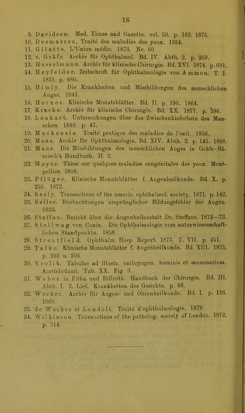 9. Davidson. Med. Times and Gazette, vol. 50. p. 169. 1875. 10. Desmarres, Traite des maladies des yeux. 1854. 11. Gilette. L'ünion medic. 1873. Nr. GO. 12. V. Gräfe. Archiv für Ophthalmol. Bd. IV. Abth. 2. p. 269. 13. Hasselmann. Archiv für klinische Chirurgie. Bd. XVI. 1874. p. 681. 14. Heyfelder. Zeitschrift für Ophthalmologie von Ammon. T. 1. 1831. p. 480. 15. Himly. Die Krankheiten und Missbildnngen des menschlichen Auges. 1843. 16. Horner. Klinische Monatsblätter. Bd. II. p. 190. 1864. 17. Kraslce. Archiv für klinische Chirurgie. Bd. XX. 1877. p. ^96. 18. L e n k a r t. Untersuchungen über das Zwischenkieferbein des Men- schen. 1840. p. 47. 19. Mackenzie. Traite pratique des maladies de l'oeil. 1856. 20. Manz. Archiv für Ophthalmologie. Bd. XIV. Abth. 2. p. 145. 1868. 21. Manz. Die Missbildungen des menschlichen Auges in Gräfe-Sä- misch's Handbuch. II. 2. 22. Mayor. Thfese sur quelques maladies congönitales des yeux. Mont- pellier. 1808. 23. Pflüger. Klinische Monatsblätter f. Augenheilkunde. Bd. X. p. 250. 1872. 24. Seely. Transactions of the americ. ophthalmol. society. 1871. p. 142. 25. Seiler. Beobachtungen ursprünglicher Bildungsfehler der Augen. 1833. .26. Steffan. Bericht über die Augenheilanstalt Dr. SteflFana. 1872—73. 27. S t e 11 w a g von Canin. Die Ophthalmologie vom naturwissenschaft- lichen Standpunkte. 1858. 28. Streatfield. Ophthalm. Hosp. Report. 1873. T, VII. p. 451. 29. Talko. Klinische Monatsblätter f. Augenheilkunde. Bd. XIII. 1875. p. 202 u. 206. 30. V r 0 1 i k. Tabulae ad illustr. embryogen. hominis et mammarium. Amstelodami. Tab. XX. Fig 3. 31. Weber in Pitha und Billroth. Handbuch der Chirurgie. Bd. III. Abth. I. 2. Lief. Krankheiten des Gesichts, p. 68. 32. Wecker. Archiv für Augen- und Ohrenheilkunde. Bd. I. p. 126. ' 1869. 33. de Wecker et Landolt. Traite' d'ophthalmologie. 1879. 34. W i 1 k i n s o n. Transactions oF the patholog. society of London. 1872. p. yi4.