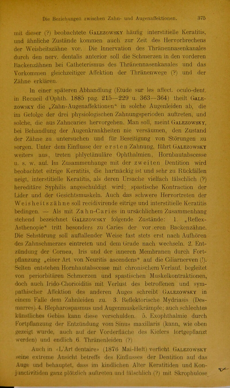 mit dieser (?) beobachtete Galezowsky häufig interstitielle Keratitis, und ähnliche Zustände kommen auch zur Zeit des Hervorbrechens der Weisheitszähne vor. Die Innervation des Thränennasenkanales durch den nerv, dentalis anterior soll die Schmerzen in den vorderen Backenzähnen bei Catheterismus des Thränennasenkanales und das Vorkommen gleichzeitiger AfTektion der Thränenwege (?) und der Zähne erklären. In einer späteren Abhandlung (Etüde sur les affect. oculo-dent. in Recueü d'Ophth. 1885 pag. 215—229 u. 363—364) theilt C^ale- zowsKY die „Zahn-Augenafl'ektionen in solche Augenleiden ab, die im Gefolge der drei physiologischen Zahnungsperioden auftreten, und solche, die aus Zahncaries hervorgehen. Man soll, meint Galezovs^sky, bei Behandlung der Augenkrankheiten nie versäumen, den Zustand der Zähne zu untersuchen und für Beseitigung von Störungen zu sorgen. Unter dem Einflüsse der ersten Zähnung, führt Galezowsky weiters aus, treten phlyctänuläre Ophthalmien, Hornbautabscesse u. s. w. auf. Im Zusammenhange mit der zweiten Dentition wird beobachtet eitrige Keratitis, die hartnäckig ist und sehr zu Rückfällen neigt, inter.stitielle Keratitis, als deren Ursache vielfach fälschlich (?) hereditäre Syphilis angeschuldigt wird; spastische Kontraction der Lider und der Gesichtsmuskeln. Auch das schwere Hervortreten der Weisheitszähne soll recidivirende eitrige und interstitielle Keratitis bedingen. — Als mit Zahn-Caries in ursächlichem Zusammenhang .stehend bezeichnet Galezowsky folgende Zustände: 1. „Reflex- zVsthenopie tritt besonders zu Caries der vor ;eren Backenzähne. Die Sehstörung soll auffallender Weise fast stets erst nach Aufhören des Zahnschmerzes eintreten und dem Grade nach wechseln. 2. Ent- zündung der Cornea, Iris und der inneren Membranen durch Fort- pflanzung „einer Art von Neuritis ascendens auf die Ciliarnerven (!). Selten entstehen Hornbautabscesse mit chronischem Verlauf, begleitet von periorbitären Schmerzen und spastischen Muskelkontraktionen, doch auch Irido-Chorioiditis mit Verlust des betrolTenen und sym- pathischer AfTektion des anderen Auges schreibt Galezowsky in einem Falle dem Zahnleiden zu. 3. Reflektorische Mydriasis (Des- marresj,4. Blepharospasmus und Augenmuskelkrämpfe; auch schlechtes kün.slliche.s Gebiss kann diese verschulden, ö. Exophlhalmie durch Fortpflanzung der Entzündung vom Sinus maxillaris (kann, wie oben gezeigt wurde, auch auf der Vorderfläclie des Kiefers fortgepflanzt werden) und endlich 6. Thränenleiden (?) Auch in «I/Arf dentaire> (1876 Mai-Heft) verficht (ialezowsky seine extreme Ansicht belrefTs des Rlinflu.sses der Dentition auf das Auge und behauptet, dass im kindlichen Alter Keratitiden und Kon- jimclivitiden ganz plötzlich auftreten und lälschlich (?) mit Skrophulose