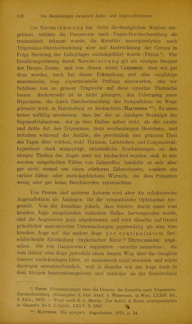 Die Nerven lähmung hal iliren diesbezüglichen Nimbus ein- gebüsst, seitdem die l-^neumonie nach Vagus-Durchschneidung als traumatisch erkannt wurde, die Keratitis neuroparalytica nach Trigeniinus-Durchschneidung aber auf Austrocknung der Cornea in Folge Sistirung der Lidschlages zurückgeführt wurde (Feuer*). Für Ernährungsstörung durch Nerven reiz u n g gilt als einziges Beispiel der Herpes Zoster, und von diesen meint Cohnheim, dass wir gut thun werden, auch bei dieser Erkrankung erst eine sorgfältige anatomische, resp. experimentelle Prülung abzuwarten, ehe wir Schlüsse von so grosser Tragweite auf diese einzelne Thatsache bauen. Andererseits ist es nicht gelungen, den Uebergang jener Hyperämie, die durch Durchschneidung des Sympathicus zu Wege gebracht wird, in Entzündung zu beobachten (Mauthner **). Es muss ferner auffällig erscheinen, dass bei der so häufigen Neuralgie des Supraorbitalnerven, der ja dem Bulbus näher steht, als der zweite und dritte Ast des Trigeminus, trotz wochenlangen Bestehens, und trotzdem während der Anfälle, die gewöhnlich den grössten Theil des Tages über wüthen, wohl Thränen, Lichtscheu und Conjunctival- hyperämie stark ausgeprägt, entzündliche Erscheinungen an den übrigen Theilen des Auges aber nie beobachtet worden sind. In den meisten mitgetheilten Fällen von Zahnreflex handelte es sich aber gar nicht einmal um einen stärkeren Zahnschmerz, sondern um cariöse Zähne oder zurückgebliebene Wurzeln, die dem Patienten wenig oder gar keine Beschwerden verursachten. Von Power und anderen Autoren wird aber die reflektorische Augenaffektion als Analogon für die sympathische Ophthalmie hin- gestellt. Von der Annahme jedoch, dass letztere durch einen vom ki'anken Auge ausgehenden einfachen Reflex hervorgerufen werde, sind die Augenärzte ganz abgekommen und wird dieselbe auf Grund gründlicher anatomischer Untersuchungen gegenwärtig als eine vom kranken Auge auf das andere Auge per continuitatem fort- schleichende Entzündung (mykotischer Natur? Deutschmann) ange- sehen. Die von Galezowsky supponirte «neuritis ascendens», die vom Gebiss zum Auge jedenfalls einen langen Weg über das Ganglion Gasseri zurückzulegen hätte, ist anatomisch nicht erwiesen und schon deswegen unwahrscheinlich, weil ja dieselbe wie am Auge auch in dem übrigen Innervaüonsgebiete und zunächst an der Gesichtshaut *) Feukh: Untersuchungen über die Ursache der Keratitis nach Trigeminus- Durchschneidung. (Silzujigsber. d. kais. Akad. d. Wissensch, in Wien LXXIV. Bd., 3. Abth., 1876. — Vergl. auch E. v. Hippel: Zur Aetiol. d. Kerat. neuroparalytica in Grabfe's Anh. f. Ophth. XXXV. 3. 1890. % **) Mauthner: Die syinpath. Augenleiden 1879, p. 54,