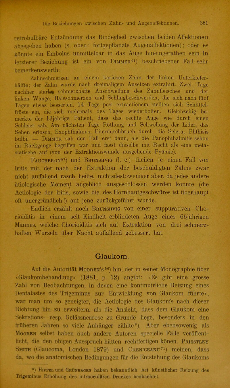 retrobulbäre Entzündung das Bindeglied zwischen beiden AfTektionen abgegeben haben (s. oben: fortgepflanzte Augenaffektionen); oder es könnte ein Embolus unmittelbar in das Auge hineingerathen sein. In letzterer Beziehung ist ein von Dimmer«*) beschriebener Fall sehr bemerkenswerth: Zahnschmerzen an einem kariösen Zahn der linken Unlerkiefer- hälfte: der Zahn wurde nach dreimaligem Ansetzen extrahirt. Zwei Tage nachher starb* schmerzhafte Anschwellung des Zahnfleisches und der linken Wange, Halsschmerzen und Schlingbeschwerden, die sich nach fünf Tagen etwas besserten. 14 Tage post extractionem stellten sich Schüttel- fröste ein, die sich mehrmals des Tages wiederholten. Gleichzeitig be- merkte der 13jährige Patient, dass das rechte Auge wie durch einen Schleier sah. Am nächsten Tage Röthung und Schwellung der Lider, das Sehen erlosch, Exophthalmus, Eiterdurchbruch durch die Sclera, Phthisis bulbi. — Dimmer sah den Fall erst dann, als die Panophlhalmitis schon im Rückgange begriffen war und fasst dieselbe mit Recht als eine meta- statische auf (von der Extraktionswunde ausgehende Pyämie). Faucheron) und Brunshvig (1. c.) theilen je einen Fall von Iritis mit, der nach der Extraktion der beschuldigten Zähne zwar nicht auffallend rasch heilte, nichtsdestoweniger aber, da jedes andere ätiologische Moment angeblich ausgeschlossen werden konnte (die Aetiologie der Iritis, sowie die des Hornhautgeschwüres ist überhaupt oft unergründhch!) auf jene zurückgeführt wurde. Endhch erzählt noch Brunshvig von einer suppurativen Cho- rioiditis in einem seit Kindheit erblindeten Auge eines 66jährigen Mannes, welche Chorioiditis sich auf Extraktion von drei schmerz- haften Wurzeln über Nacht auffallend gebessert hat. Glaukom. Auf die Autorität Mooren's^) hin, der in seiner Monographie über «Glaukombehandlung» (1881, p. 12) angibt: «Es gibt eine grosse Zahl von Beobachtungen, in denen eine kontinuirliche Reizung eines Dentalastes des Trigeminus zur Entwicklung von Glaukom führte», war man um so geneigter, die Aetiologie des Glaukoms nach dieser Richtung hin zu erweitern, als die Ansicht, dass dem Glaukom eine Sekretion.s- resp. Gefässneurose zu Grunde hege, besonders in den früheren Jahren so viele Anhänger zählte*). Aber ebensowenig als Mooren selbst haben auch andere Autoren specielle Fälle veröffent- licht, die den obigen Ausspruch hätten rechtfertigen könen. Priestley Smith ((ilaucoma, London 1879) und Creniceanu^i) raeinen, dass da, wo die anatomischen Bedingungen für die Entstehung des Glaukoms *) HiPFKL und Gbünhagrn haben bekanntlich bei künstlicher Reizung des Trigeminus Erhöhung des intraoculären Druckes beobachtet.