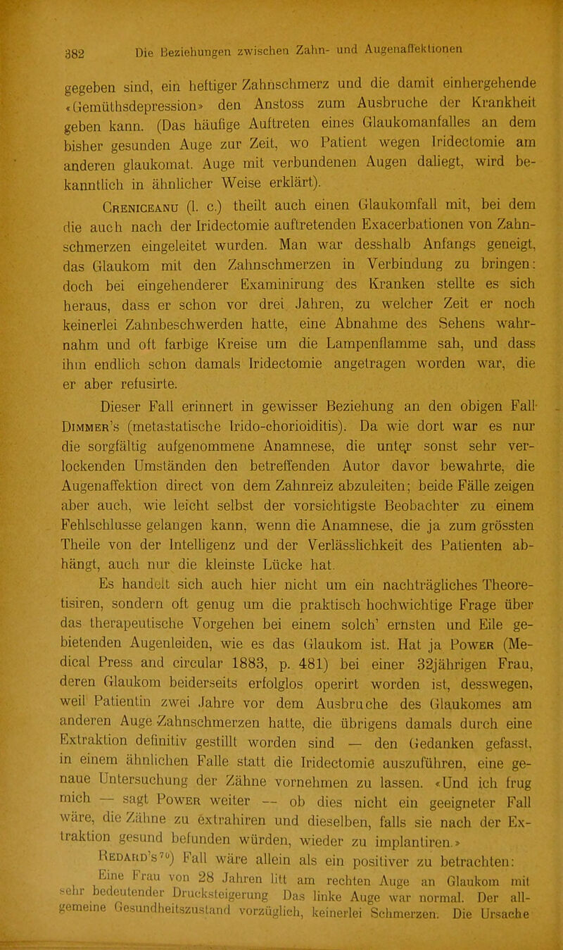 gegeben sind, ein heftiger Zahnschmerz und die damit einhergehende tüemüllisdepression» den Anstoss zum Ausbruche der Krankheil geben kann. (Das häufige Auftreten eines Glaukomanfalles an dem bisher gesunden Auge zur Zeit, wo Patient wegen Iridectomie am anderen glaukomat. Auge mit verbundenen Augen daliegt, wird be- kanntlich in ähnlicher Weise erklärt). Creniceanu (1. c.) theilt auch einen Glaukomfall mit, bei dem die auch nach der Iridectomie auftretenden Exacerbationen von Zahn- schmerzen eingeleitet wurden. Man war desslialb Anfangs geneigt, das Glaukom mit den Zahnschmerzen in Verbindung zu bringen: doch bei eingehenderer Examinirung des Kranken stellte es sich heraus, dass er schon vor drei Jahren, zu welcher Zeit er noch keinerlei Zahnbeschwerden hatte, eine Abnahme des Sehens wahr- nahm und oft farbige Kreise um die Lampenflamme sah, und dass ihm endlich schon damals Iridectomie angetragen worden war, die er aber refusirte. Dieser Fall erinnert in gewisser Beziehung an den obigen Fall Dimmer's (metastatische Irido-chorioiditis). Da wie dort war es nur die sorgfältig aufgenommene Anamnese, die unie^ sonst sehr ver- lockenden Umständen den betreffenden Autor davor bewahrte, die Augenaffektion direct von dem Zahnreiz abzuleiten; beide Fälle zeigen aber auch, wie leicht selbst der vorsichtigste Beobachter zu einem Fehlschlüsse gelangen kann, wenn die Anamnese, die ja zum grössten Theüe von der Intelligenz und der Verlässlichkeit des Patienten ab- hängt, auch nur die kleinste Lücke hat. Es handelt sich auch hier nicht um ein nachträgliches Theore- tisiren, sondern oft genug um die praktisch hochwichtige Frage über das therapeutische Vorgehen bei einem solch' ernsten und Eile ge- bietenden Augenleiden, wie es das (ilaukom ist. Hat ja Power (Me- dical Press and circular 1883, p. 481) bei einer 32jährigen Frau, deren Glaukom beiderseits erfolglos operirt worden ist, desswegen, weil Patientin zwei Jahre vor dem Ausbruche des (ilaukomes am anderen Auge -Zahnschmerzen hatte, die übrigens damals durch eine Extraktion definitiv gestillt worden sind — den Gedanken gefasst. in einem ähnlichen Falle statt die Iridectomie auszuführen, eine ge- naue Untersuchung der Zähne vornehmen zu lassen. «Und ich frug mich -- sagt Power weiter — ob dies nicht ein geeigneter Fall wäre, die Zälme zu extrahiren und dieselben, falls sie nach der Ex- traktion gesund befunden würden, wieder zu implanliren.» Redahid's') Fall wäre allein als ein positiver zu betrachten: Eine Frau von 28 Jahren litt am rechten Auge an Glaukom mil >-ehr bedeutender Druck.steigerung Das linke Auge war normal. Der ail- gememe Ge.sundheitszu.stand vorzüglici,, iceinerlei Schmerzen. Die Ursache