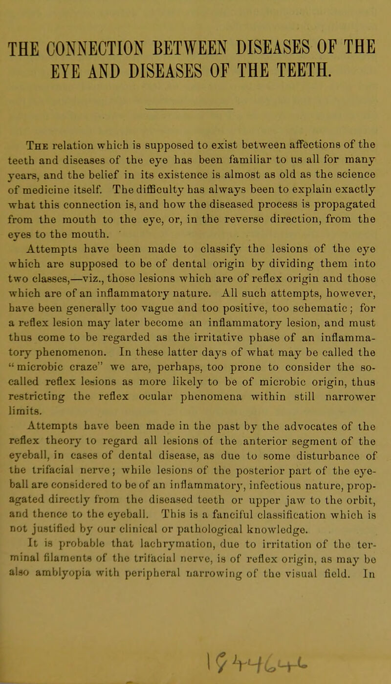 THE CONNECTION BETWEEN DISEASES OF THE EYE AND DISEASES OF THE TEETH. The relation which is supposed to exist between affections of the teeth and diseases of the eye has been familiar to us all for many years, and the belief in its existence is almost as old as the science of medicine itself. The difficulty has always been to explain exactly what this connection is, and how the diseased process is propagated from the mouth to the eye, or, in the reverse direction, from the eyes to the mouth. Attempts have been made to classify the lesions of the eye which are supposed to be of dental origin by dividing them into two classes,—viz., those lesions which are of reflex origin and those which are of an inflammatory nature. All such attempts, however, have been generally too vague and too positive, too schematic; for a reflex lesion may later become an inflammatory lesion, and must thus come to be regarded as the irritative phase of an inflamma- tory phenomenon. In these latter days of what may be called the  microbic craze we are, perhaps, too prone to consider the so- called reflex lesions as more likely to be of microbic origin, thus restricting the l-eflex ocular phenomena within still narrower limits. Attempts have been made in the past by the advocates of the reflex theory to regard all lesions of the anterior segment of the eyeball, in cases of dental disease, as due to some disturbance of the trifacial nerve; while lesions of the posterior part of the eye- ball are considered to be of an inflammatory, infectious nature, prop- agated directly from the diseased teeth or upper jaw to the orbit, and thence to the eyeball. This is a fanciful classification which is not justified by our clinical or pathological knowledge. It is probable that lachrymation, due to irritation of the ter- minal filaments of the trifacial nerve, is of reflex origin, as may be also amblyopia with peripheral narrowing of the visual field. In