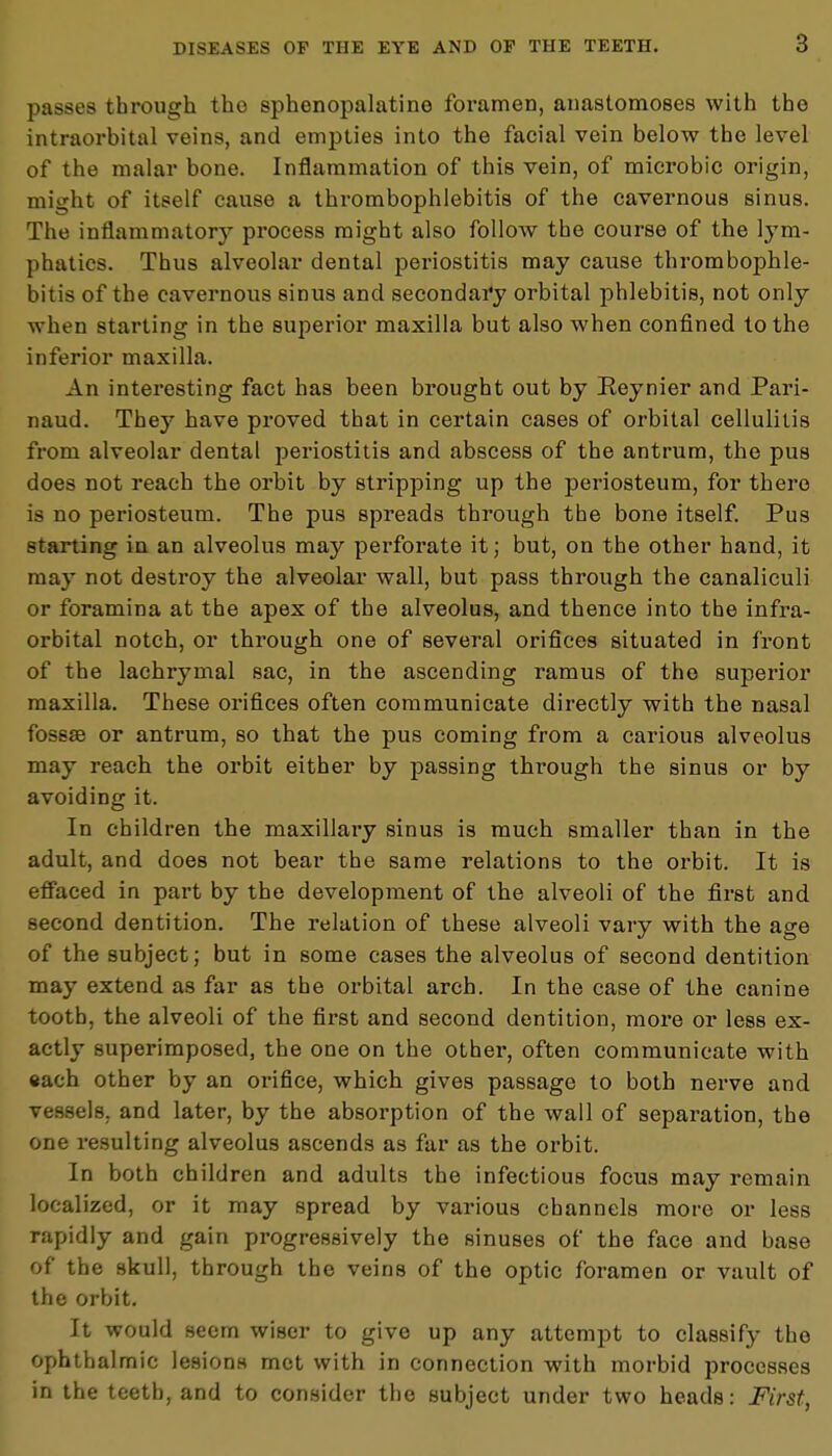 passes through the sphenopalatine foramen, anastomoses with the intraorbital veins, and empties into the facial vein below the level of the malar bone. Inflammation of this vein, of microbic origin, might of itself cause a thrombophlebitis of the cavernous sinus. The inflammatory process might also follow the course of the lym- phatics. Thus alveolar dental periostitis may cause thrombophle- bitis of the cavernous sinus and secondary orbital phlebitis, not only when starting in the superior maxilla but also when confined to the inferior maxilla. An interesting fact has been brought out by Reynier and Pari- naud. They have proved that in certain cases of orbital cellulitis from alveolar dental periostitis and abscess of the antrum, the pus does not reach the orbit by stripping up the periosteum, for there is no periosteum. The pus spreads through the bone itself. Pus starting in an alveolus may perforate it; but, on the other hand, it may not destroy the alveolar wall, but pass through the canaliculi or foramina at the apex of the alveolus, and thence into the infra- orbital notch, or through one of several orifices situated in front of the lachrymal sac, in the ascending ramus of the superior maxilla. These orifices often communicate directly with the nasal fossae or antrum, so that the pus coming from a carious alveolus may reach the orbit either by passing through the sinus or by avoiding it. In children the maxillary sinus is much smaller than in the adult, and does not bear the same relations to the orbit. It is effaced in part by the development of the alveoli of the first and second dentition. The relation of these alveoli vary with the age of the subject; but in some cases the alveolus of second dentition may extend as far as the orbital arch. In the case of the canine tooth, the alveoli of the first and second dentition, more or less ex- actly superimposed, the one on the other, often communicate with «ach other by an orifice, which gives passage to both nerve and vessels, and later, by the absorption of the wall of separation, the one resulting alveolus ascends as far as the orbit. In both children and adults the infectious focus may remain localized, or it may spread by various channels more or less rapidly and gain progressively the sinuses of the face and base of the skull, through the veins of the optic foramen or vault of the orbit. It would seem wiser to give up any attempt to classify the ophthalmic lesions met with in connection with morbid processes in the teeth, and to consider the subject under two heads: First,