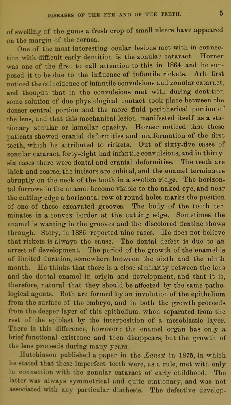 of swelling of the gums a fresh crop of small ulcers have appeared on the margin of the cornea. One of the most interesting ocular lesions met with in connec- tion with difficult early dentition is the zonular cataract. Horner was one of the first to call attention to this in 1864, and he sup- posed it to be due to the influence of infantile rickets. Arlt first noticed the coincidence of infantile convulsions and zonular cataract, and thought that in the convulsions met with during dentition some solution of due physiological contact took place between the denser central portion and the more fluid peripherical portion of the lens, and that this mechanical lesion manifested itself as a sta- tionary zonular or lamellar opacity. Horner noticed that these patients showed cranial deformities and malformation of the first teeth, which he attributed to rickets. Out of sixty-five cases of zonular cataract, forty-eight had infantile convulsions, and in thirty- six cases there were dental and cranial deformities. The teeth are thick and coarse, the incisors are cubical, and the enamel terminates abruptly on the neck of the tooth in a swollen ridge. The horizon- tal furrows in the enamel become visible to the naked eye, and near the cutting edge a horizontal row of round holes marks the position of one of these excavated grooves. The body of the tooth ter- minates in a convex border at the cutting edge. Sometimes the enamel is wanting in the grooves and the discolored dentine shows through. Story, in 1886, reported nine cases. He does not believe that rickets is always the cause. The dental defect is due to an arrest of development. The period of the growth of the enamel is of limited duration, somewhere between the sixth and the ninth month. He thinks that there is a close similarity between the lens and the dental enamel in origin and development, and that it is, therefore, natural that they should be affected by the same patho- logical agents. Both are formed by an involution of the epithelium from the surface of the embryo, and in both the growth proceeds from the deeper layer of this epithelium, when separated from the rest of the epiblast by the interposition of a mesoblastic layer. There is this difference, however: the enamel organ has only a brief functional existence and then disappears, but the growth of the lens proceeds during many years. Hutchinson published a paper in the Lancet in 1875, in which he stated that these imperfect teeth were, as a rule, met with only in connection with the zonular cataract of early childhood. The latter was always symmetrical and quite stationary, and was not associated with any particular diathesis. The defective develop-