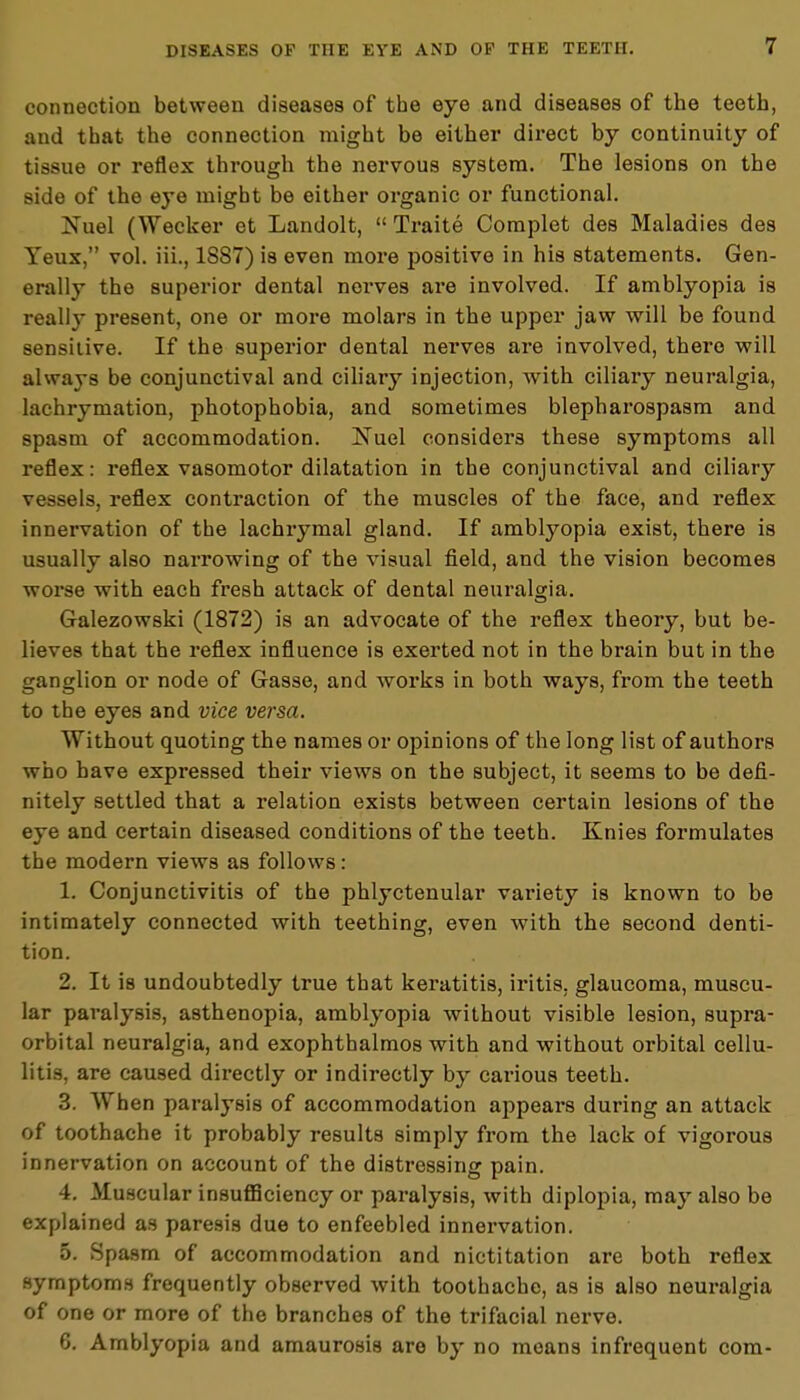 connection between diseases of the eye and diseases of the teeth, and that the connection might be either direct by continuity of tissue or reflex through the nervous system. The lesions on the side of the eye might be either organic or functional. Nuel (Wecker et Landolt,  Traite Complet des Maladies des Yeux, vol. iii., 1887) is even more positive in his statements. Gen- erally the superior dental nerves are involved. If amblyopia is really present, one or more molars in the upper jaw will be found sensitive. If the superior dental nerves are involved, there will always be conjunctival and ciliary injection, with ciliary neuralgia, lachrymation, photophobia, and sometimes blepharospasm and spasm of accommodation. Nuel considers these symptoms all reflex: reflex vasomotor dilatation in the conjunctival and ciliary vessels, reflex contraction of the muscles of the face, and reflex innervation of the lachrymal gland. If amblyopia exist, there is usually also narrowing of the visual field, and the vision becomes worse with each fresh attack of dental neuralgia. Galezowski (1872) is an advocate of the reflex theory, but be- lieves that the reflex influence is exerted not in the brain but in the ganglion or node of Gasse, and works in both ways, from the teeth to the eyes and vice versa. Without quoting the names or opinions of the long list of authors who have expressed their views on the subject, it seems to be defi- nitely settled that a relation exists between certain lesions of the eye and certain diseased conditions of the teeth. Knies formulates the modern views as follows: 1. Conjunctivitis of the phlyctenular variety is known to be intimately connected with teething, even with the second denti- tion. 2. It is undoubtedly true that keratitis, iritis, glaucoma, muscu- lar paralysis, asthenopia, amblyopia without visible lesion, supra- orbital neuralgia, and exophthalmos with and without orbital cellu- litis, are caused directly or indirectly by carious teeth. 3. When paralysis of accommodation appears during an attack of toothache it probably results simply from the lack of vigorous innervation on account of the distressing pain. 4. Muscular insufficiency or paralysis, with diplopia, may also be explained as paresis due to enfeebled innervation. 5. Spasm of accommodation and nictitation are both reflex symptoms frequently observed with toothache, as is also neuralgia of one or more of the branches of the trifacial nerve. 6. Amblyopia and amaurosis are by no means infrequent com-