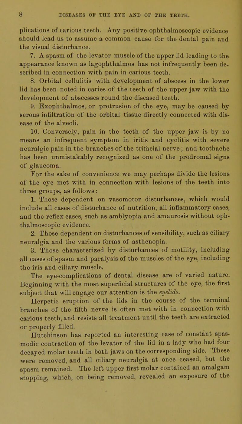 s plications of carious teeth. Any positive ophthalmoscopic evidence should lead us to assume a common cause for the dental pain and the visual disturbance. 7. A spasm of the levator muscle of the upper lid leading to the appearance known as lagophthalmos has not infrequently been de- scribed in connection with pain in carious teeth. 8. Orbital cellulitis with development of abscess in the lower lid has been noted in caries of the teeth of the upper jaw with the development of abscesses round the diseased teeth. 9. Exophthalmos, or protrusion of the eye, may be caused by serous infiltration of the orbital tissue directly connected with dis- ease of the alveoli. 10. Conversely, pain in the teeth of the upper jaw is by no means an infrequent symptom in iritis and cyclitis with severe neuralgic pain in the branches of the trifacial nerve; and toothache has been unmistakably recognized as one of the prodromal signs of glaucoma. For the sake of convenience we may perhaps divide the lesions of the eye met with in connection with lesions of the teeth into three groups, as follows: 1. Those dependent on vasomotor disturbances, which would include all cases of disturbance of nutrition, all inflammatory cases, and the reflex cases, such as amblyopia and amaurosis without oph- thalmoscopic evidence. 2. Those dependent on disturbances of sensibility, such as ciliary neuralgia and the various forms of asthenopia. 3. Those characterized by disturbances of motility, including all cases of spasm and paralysis of the muscles of the eye, including the iris and ciliary muscle. The eye-complications of dental disease are of varied nature. Beginning with the most superficial structures of the eye, the first subject that will engage our attention is the eyelids. Herpetic eruption of the lids in the course of the terminal branches of the fifth nerve is often met with in connection with carious teeth, and resists all treatment until the teeth are extracted or properly filled. Hutchinson has reported an interesting case of constant spas- modic contraction of the levator of the lid in a lady who had four decayed molar teeth in both jaws on the corresponding side. These were removed, and all ciliary neuralgia at once ceased, but the spasm remained. The left upper first molar contained an amalgam stopping, which, on being removed, revealed an exposure of the