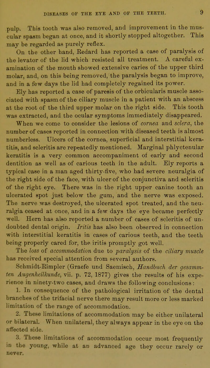 pulp. This tooth was also removed, and improvement in the mus- cular spasm began at once, and it shortly stopped altogether. This may be regarded as purely reflex. On the other hand, Eedard has reported a case of paralysis of the levator of the lid which resisted all treatment. A careful ex- amination of the mouth showed extensive caries of the upper third molar, and, on this being removed, the paralysis began to improve, and in a few days the lid had completely regained its power. Ely has reported a case of paresis of the orbicularis muscle asso- ciated with spasm of the ciliary muscle in a patient with an abscess at the root of the third upper molar on the right side. This tooth was extracted, and the ocular symptoms immediately disappeared. When we come to consider the lesions of cornea and sclera, the number of cases reported in connection with diseased teeth is almost numberless. Ulcers of the cornea, superficial and interstitial kera- titis, and scleritis are repeatedly mentioned. Marginal phlyctenular keratitis is a very common accompaniment of early and second dentition as well as of carious teeth in the adult. Ely reports a typical case in a man aged thirty-five, who had severe neuralgia of the right side of the face, with ulcer of the conjunctiva and scleritis of the right eye. There was in the right upper canine tooth an ulcerated spot just below the gum, and the nerve was exposed. The nerve was destroyed, the ulcerated spot treated, and the neu- ralgia ceased at once, and in a few days the eye became perfectly well. Hern has also reported a number of cases of scleritis of un- doubted dental origin. Iritis has also been observed in connection with interstitial keratitis in cases of carious teeth, and the teeth being properly cared for, the iritis promptly got well. The loss of accommodation due to paralysis of the ciliary muscle has received special attention from several authors. Schmidt-Eimpler (Graefe und Saemisch, Handbuch der gesamm- ten Augenheilkunde, vii. p. 72, 1877) gives the results of his expe- rience in ninety-two cases, and draws the following conclusions: 1. In consequence of the pathological irritation of the dental branches of the trifacial nerve there may result more or less marked limitation of the range of accommodation. 2. These limitations of accommodation may be either unilateral or bilateral. When unilateral, they always appear in the eye on the affected side. 3. These limitations of accommodation occur most frequently in the young, while at an advanced age they occur rarely or never.