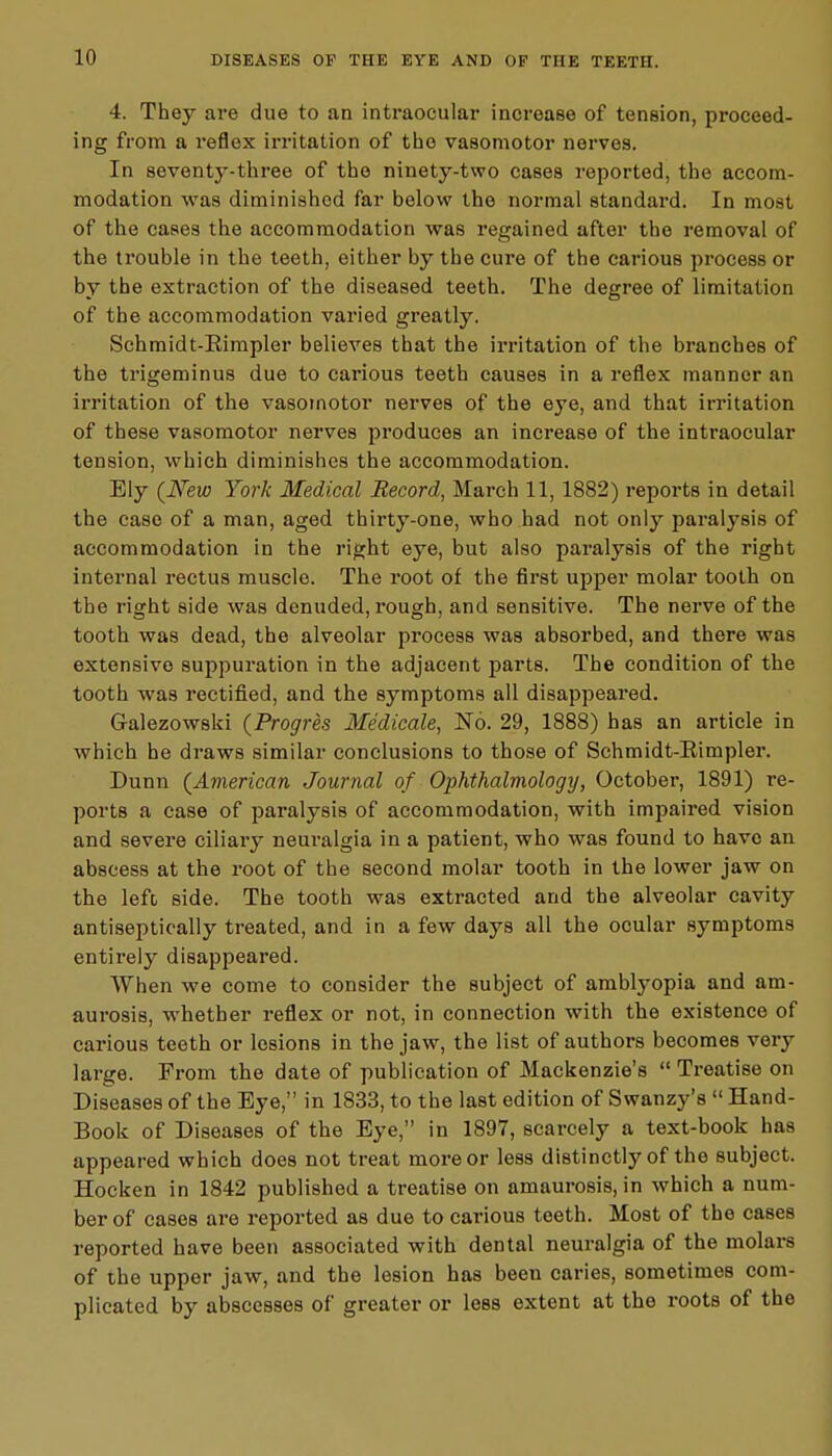 4. They are due to an intraocular increase of tension, proceed- ing from a reflex irritation of the vasomotor nerves. In seventy-three of the ninety-two cases reported, the accom- modation was diminished far below the normal standard. In most of the cases the accommodation was regained after the removal of the trouble in the teeth, either by the cure of the carious process or by the extraction of the diseased teeth. The degree of limitation of the accommodation varied greatly. Schmidt-Eimpler believes that the irritation of the branches of the trigeminus due to cai'ious teeth causes in a reflex manner an irritation of the vasomotor nerves of the eye, and that irritation of these vasomotor nerves produces an increase of the intraocular tension, which diminishes the accommodation. Ely (New York Medical Record, March 11, 1882) reports in detail the caso of a man, aged thirty-one, who had not only paralysis of accommodation in the right eye, but also paralysis of the right internal rectus muscle. The root of the first upper molar tooth on the right side was denuded, rough, and sensitive. The nerve of the tooth was dead, the alveolar process was absorbed, and there was extensive suppuration in the adjacent parts. The condition of the tooth was rectified, and the symptoms all disappeared. G-alezowski (Pr ogres Medicale, No. 29, 1888) has an article in which he draws similar conclusions to those of Schmidt-Eimpler. Dunn (American Journal of Ophthalmology, October, 1891) re- ports a ease of paralysis of accommodation, with impaired vision and severe ciliary neui*algia in a patient, who was found to have an abscess at the root of the Becond molar tooth in the lower jaw on the left side. The tooth was extracted and the alveolar cavity antiseptically treated, and in a few days all the ocular symptoms entirely disappeared. When we come to consider the subject of amblyopia and am- aurosis, whether reflex or not, in connection with the existence of carious teeth or lesions in the jaw, the list of authors becomes very large. From the date of publication of Mackenzie's  Treatise on Diseases of the Bye, in 1833, to the last edition of Swanzy's  Hand- Book of Diseases of the Bye, in 1897, scarcely a text-book has appeared which does not treat more or less distinctly of the subject. Hocken in 1842 published a treatise on amaurosis, in which a num- ber of cases are reported as due to carious teeth. Most of the cases reported have been associated with dental neuralgia of the molars of the upper jaw, and the lesion has been caries, sometimes com- plicated by abscesses of greater or less extent at the roots of the