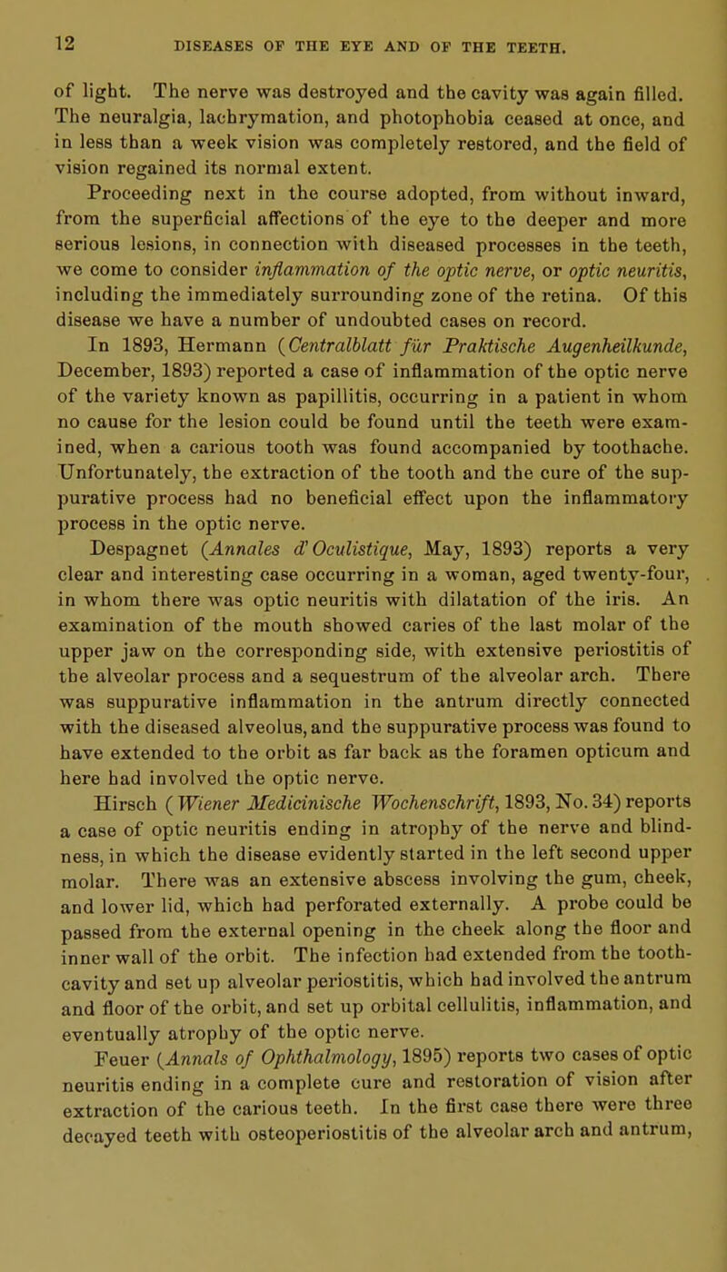 of light. The nerve was destroyed and the cavity was again filled. The neuralgia, lachrymation, and photophobia ceased at once, and in less than a week vision was completely restored, and the field of vision regained its normal extent. Proceeding next in the course adopted, from without inward, from the superficial affections of the eye to the deeper and more serious lesions, in connection with diseased processes in the teeth, we come to consider inflammation of the optic nerve, or optic neuritis, including the immediately surrounding zone of the retina. Of this disease we have a number of undoubted cases on record. In 1893, Hermann (Centralblatt fur Praktische Augenheilkunde, December, 1893) reported a case of inflammation of the optic nerve of the variety known as papillitis, occurring in a patient in whom no cause for the lesion could be found until the teeth were exam- ined, when a carious tooth was found accompanied by toothache. Unfortunately, the extraction of the tooth and the cure of the sup- purative process had no beneficial effect upon the inflammatory process in the optic nerve. Despagnet (Annates oV Oculistique, May, 1893) reports a very clear and interesting case occurring in a woman, aged twenty-four, in whom there wa9 optic neuritis with dilatation of the iris. An examination of the mouth showed caries of the last molar of the upper jaw on the corresponding side, with extensive periostitis of the alveolar process and a sequestrum of the alveolar arch. There was suppurative inflammation in the antrum directly connected with the diseased alveolus, and the suppurative process was found to have extended to the orbit as far back as the foramen opticum and here had involved the optic nerve. Hirsch ( Wiener Medicinische Wochenschrift, 1893, No. 34) reports a case of optic neuritis ending in atrophy of the nerve and blind- ness, in which the disease evidently started in the left second upper molar. There was an extensive abscess involving the gum, cheek, and lower lid, which had perforated externally. A probe could be passed from the external opening in the cheek along the floor and inner wall of the orbit. The infection had extended from the tooth- cavity and set up alveolar periostitis, which had involved the antrum and floor of the orbit, and set up orbital cellulitis, inflammation, and eventually atrophy of the optic nerve. Feuer {Annals of Ophthalmology, 1895) reports two cases of optic neuritis ending in a complete cure and restoration of vision after extraction of the carious teeth. In the first case there wero three decayed teeth with osteoperiostitis of the alveolar arch and antrum,