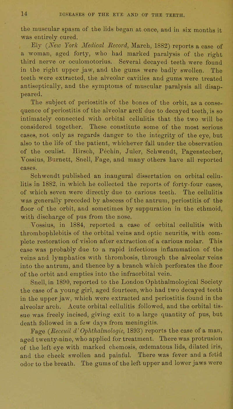 the muscular spasm of the lids began at once, and in six months it was entirely cured. EI3' (New York Medical Record, March, 1882) reports a case of a woman, aged forty, who had marked paralysis of the right third nerve or oculomotorius. Several decayed teeth were found in the right upper jaw, and the gums were badly swollen. The teeth were extracted, the alveolar cavities and gums were treated antiseptically, and the symptoms of muscular paralysis all disap- peared. The subject of periostitis of the bones of the orbit, as a conse- quence of periostitis of the alveolar arch' due to decayed teeth, is so intimately connected with orbital cellulitis that the two will be considered together. These constitute some of the most serious cases, not only as regards danger to the integrity of the eye, but also to the life of the patient, whichever fall under the observation of the oculist. Hirsch, Pechin, Juler, Schwendt, Pagenstecher, Vossius, Burnett, Snell, Fage, and many others have all reported cases. Schwendt published an inaugural dissertation on orbital cellu- litis in 1882, in which he collected the reports of forty-four cases, of which seven were directly due to carious teeth. The cellulitis was generally preceded by abscess of the antrum, periostitis of the floor of the orbit, and sometimes by suppuration in the ethmoid, with discharge of pus from the nose. Vossius, in 1884, reported a case of oi'bital cellulitis with thrombophlebitis of the orbital veins and optic neuritis, with com- plete restoration of vision after extraction of a carious molar. This case was probably due to a rapid infectious inflammation of the veins and lymphatics with thrombosis, through the alveolar veins into the antrum, and thence by a branch which perforates the floor of the orbit and empties into the infraorbital vein. Snell, in 1890, reported to the London Ophthalmological Societ}r the case of a young girl, aged fourteen, who had two decayed teeth in the upper jaw, which were extracted and periostitis found in the alveolar arch. Acute orbital cellulitis followed, and the orbital tis- sue was freely incised, giving exit to a large quantity of pus, but death followed in a few days from meningitis. Fage (Beceuil d' Ophthalmologic, 1893) reports the case of a man, aged twenty-nine, who applied for treatment. There was protrusion of the left eye with marked chemosis, cedematous lids, dilated iris, and the cheek swollen and painful. There was fever and a fetid odor to the breath. The gums of the left upper and lower jaws were