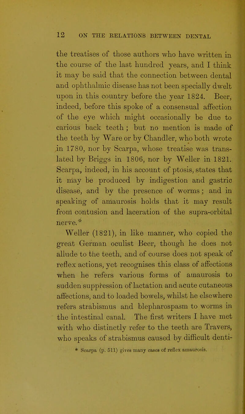 the treatises of those authors who have written in the course of the last hundred years, and I think it may be said that the connection between dental and ophthalmic disease has not been specially dwelt upon in this country before the year 1824. Beer, indeed, before this spoke of a consensual affection of the eye which might occasionally be due to carious back teeth ; but no mention is made of the teeth by Ware or by Chandler, who both wrote in 1780, nor by Scarpa, whose treatise was trans- lated by Briggs in 1806, nor by Weller in 1821. Scarpa, indeed, in his account of ptosis, states that it may be produced by indigestion and gastric disease, and by the presence of worms; and in speaking of amaurosis holds that it may result from contusion and laceration of the supra-orbital nerve. * Weller (1821), in like manner, who copied the great German oculist Beer, though he does not allude to the teeth, and of course does not speak of reflex actions, yet recognises this class of affections when he refers various forms of amaurosis to sudden suppression of lactation and acute cutaneous affections, and to loaded bowels, whilst he elsewhere refers strabismus and blepharospasm to worms in the intestinal canal. The first writers I have met with who distinctly refer to the teeth are Travers, who speaks of strabismus caused by difficult denti- • Scarpa (p. 511) gives many cases of reflex amaurosis.