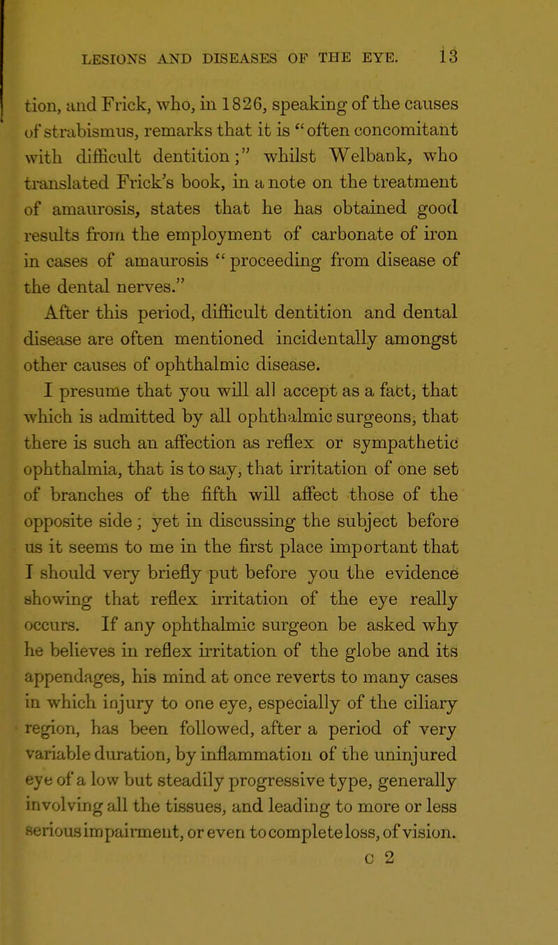 tion, and Frick, who, in 1826, speaking of the causes of*strabismus, remarks that it is often concomitant with difficult dentition; whilst Welbank, who translated Frick's book, in a note on the treatment of amaurosis, states that he has obtained good results from the employment of carbonate of iron in cases of amaurosis  proceeding from disease of the dental nerves. After this peiiod, difficult dentition and dental disease are often mentioned incidentally amongst other causes of ophthalmic disease. I presume that you will all accept as a fact, that which is admitted by all ophthalmic surgeons, that there is such an affection as reflex or sympathetic ophthalmia, that is to say, that irritation of one set of branches of the fifth will affect those of the opposite side; yet in discussing the subject before us it seems to me in the first place important that I should very briefly put before you the evidence showing that reflex irritation of the eye really occurs. If any ophthalmic surgeon be asked why he believes in reflex irritation of the globe and its appendages, his mind at once reverts to many cases in which injury to one eye, especially of the ciliary- region, has been followed, after a period of very variable duration, by inflammation of the uninjured eye of a low but steadily progressive type, generally involving all the tissues, and leading to more or less serious impairment, or even to complete loss, of vision. c 2