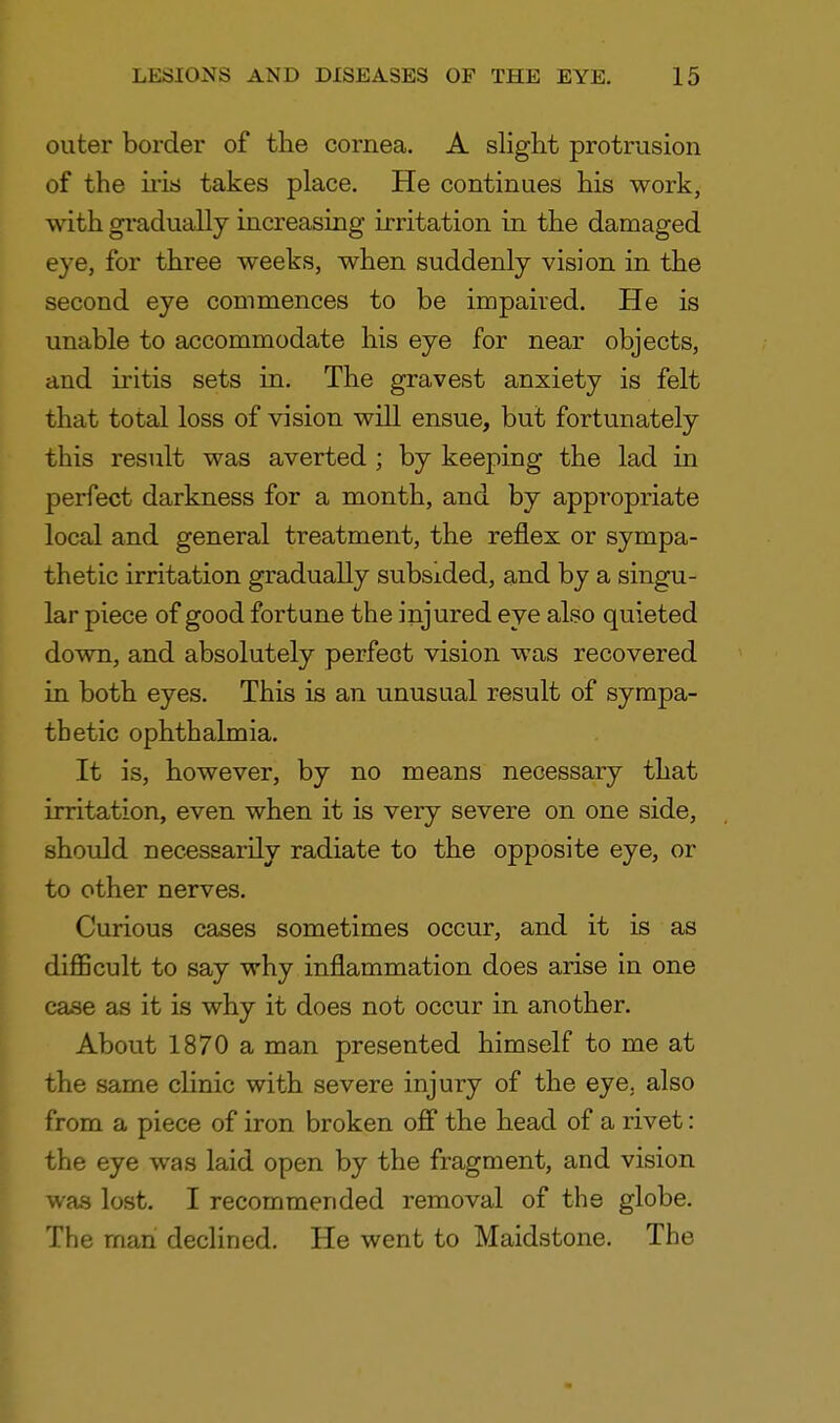 outer border of the cornea. A slight protrusion of the iris takes place. He continues his work, with gradually increasing irritation in the damaged eye, for three weeks, when suddenly vision in the second eye commences to be impaired. He is unable to accommodate his eye for near objects, and iritis sets in. The gravest anxiety is felt that total loss of vision will ensue, but fortunately this result was averted ; by keeping the lad in perfect darkness for a month, and by appropriate local and general treatment, the reflex or sympa- thetic irritation gradually subsided, and by a singu- lar piece of good fortune the injured eye also quieted down, and absolutely perfect vision was recovered in both eyes. This is an unusual result of sympa- thetic ophthalmia. It is, however, by no means necessary that irritation, even when it is very severe on one side, should necessarily radiate to the opposite eye, or to other nerves. Curious cases sometimes occur, and it is as difficult to say why inflammation does arise in one case as it is why it does not occur in another. About 1870 a man presented himself to me at the same clinic with severe injury of the eye. also from a piece of iron broken off the head of a rivet: the eye was laid open by the fragment, and vision was lost. I recommended removal of the globe. The man declined. He went to Maidstone. The