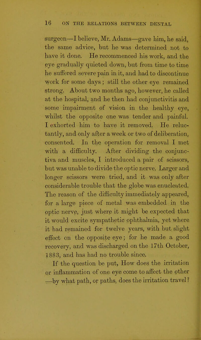 surgeon—I believe, Mr. Adams—gave him, he said, the same advice, but he was determined not to have it done. He recommenced his work, and the eye gradually quieted down, but from time to time he suffered severe pain in it, and had to discontinue work for some days; still the other eye remained strong. About two months ago, however, he called at the hospital, and he then had conjunctivitis and some impairment of vision in the healthy eye, whilst the opposite one was tender and painful. I exhorted him to have it removed. He reluc- tantly, and only after a week or two of deliberation, consented. In the operation for removal I met with a difficulty. After dividing the conjunc- tiva and muscles, I introduced a pair of scissors, but was unable to divide the optic nerve. Larger and longer scissors were tried, and it was only after considerable trouble that the globe was enucleated. The reason of the difficulty immediately appeared, for a large piece of metal was embedded in the optic nerve, just where it might be expected that it would excite sympathetic ophthalmia, yet where it had remained for twelve years, with but slight effect on the opposite eye; for he made a good recovery, and was discharged on the 17th October, 1883, and has had no trouble since. If the question be put, How does the irritation or inflammation of one eye come to affect the other -—by what path, or paths, does the irritation travel ?