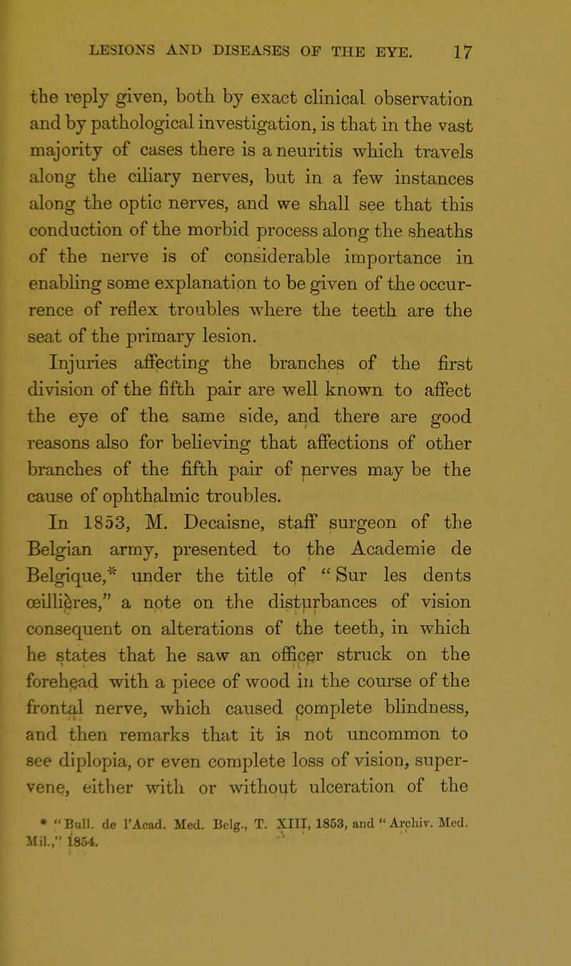 the reply given, both by exact clinical observation and by pathological investigation, is that in the vast majority of cases there is a neuritis which travels along the ciliary nerves, but in a few instances along the optic nerves, and we shall see that this conduction of the morbid process along the sheaths of the nerve is of considerable importance in enabling some explanation to be given of the occur- rence of reflex troubles where the teeth are the seat of the primary lesion. Injuries affecting the branches of the first division of the fifth pair are well known to affect the eye of the same side, and there are good reasons also for believing that affections of other branches of the fifth pair of nerves may be the cause of ophthalmic troubles. In 1853, M. Decaisne, staff surgeon of the Belgian army, presented to the Academie de Belgique,* under the title of  Sur les dents ceillieres, a note on the disturbances of vision consequent on alterations of the teeth, in which he states that he saw an officer struck on the forehead with a piece of wood in the course of the frontal nerve, which caused complete blindness, and then remarks that it is not uncommon to see diplopia, or even complete loss of vision, super- vene, either with or without ulceration of the * Bull, de l'Acad. Med. Belg., T. XIII, 1853, and  Archir. Med. Mil.,'* 1854. A