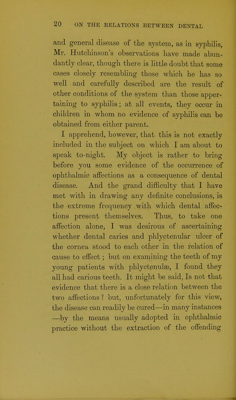 and general disease of the system, as in syphilis, Mr. Hutchinson's observations have made abun- dantly clear, though there is little doubt that some cases closely resembling those which he has so well and carefully described are the result of other conditions of the system than those apper- taining to syphiHs; at all events, they occur in children in whom no evidence of syphilis can be obtained from either parent. I apprehend, however, that this is not exactly included in the subject on which I am about to speak to-night. My object is rather to bring before you some evidence of the occurrence of ophthalmic affections as a consequence of dental disease. And the grand difficulty that I have met with in drawing any definite conclusions, is the extreme frequency with which dental affec- tions present themselves. Thus, to take one affection alone, I was desirous of ascertaining whether dental caries and phlyctenular ulcer of the cornea stood to each other in the relation of cause to effect; but on examining the teeth of my young patients with phlyctenular, I found they all had carious teeth. It might be said, Is not that evidence that there is a close relation between the two affections ? but, unfortunately for this view, the disease can readily be cured—in many instances —by the means usually adopted in ophthalmic practice without the extraction of the offending