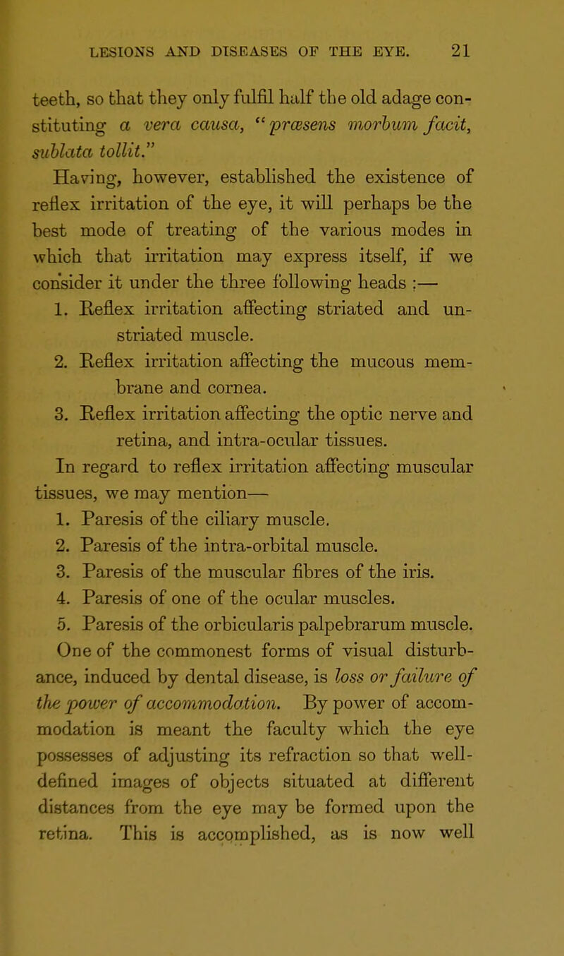 teeth, so that they only fulfil half the old adage con- stituting a vera causa,  prcesens morbum facit, sublata tollit. Having, however, established the existence of reflex irritation of the eye, it will perhaps be the best mode of treating of the various modes in which that irritation may express itself, if we consider it under the three following heads ;— 1. Reflex irritation affecting striated and un- striated muscle. 2. Keflex irritation affecting the mucous mem- brane and cornea. 3. Reflex irritation affecting the optic nerve and retina, and intra-ocular tissues. In regard to reflex irritation affecting muscular tissues, we may mention— 1. Paresis of the ciliary muscle. 2. Paresis of the intra-orbital muscle. 3. Paresis of the muscular fibres of the iris. 4. Paresis of one of the ocular muscles. 5. Paresis of the orbicularis palpebrarum muscle. One of the commonest forms of visual disturb- ance, induced by dental disease, is loss or failure of the power of accommodation. By power of accom- modation is meant the faculty which the eye possesses of adjusting its refraction so that well- defined images of objects situated at different distances from the eye may be formed upon the retina. This is accomplished, as is now well