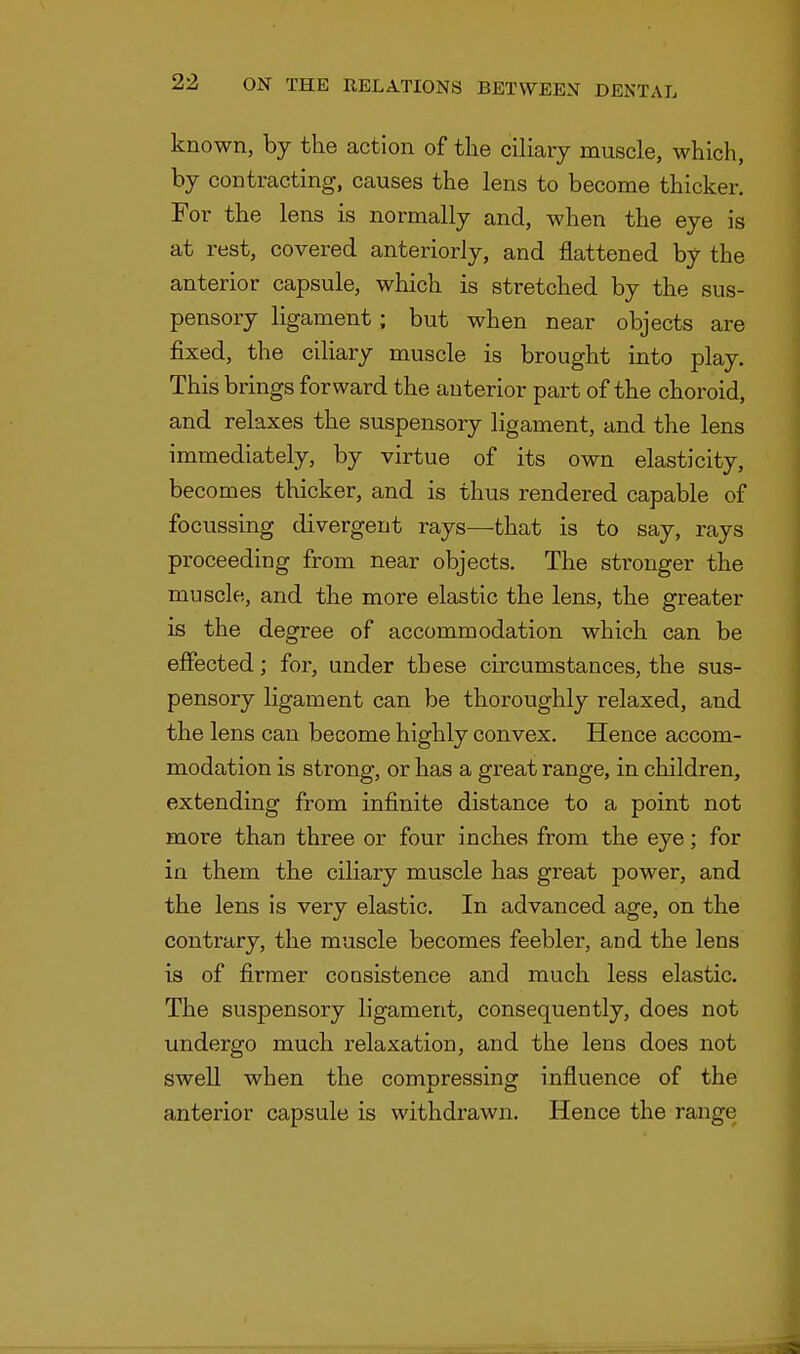 known, by the action of the ciliary muscle, which, by contracting, causes the lens to become thicker. For the lens is normally and, when the eye is at rest, covered anteriorly, and flattened by the anterior capsule, which is stretched by the sus- pensory ligament; but when near objects are fixed, the ciliary muscle is brought into play. This brings forward the anterior part of the choroid, and relaxes the suspensory ligament, and the lens immediately, by virtue of its own elasticity, becomes thicker, and is thus rendered capable of focussing divergent rays—that is to say, rays proceeding from near objects. The stronger the muscle, and the more elastic the lens, the greater is the degree of accommodation which can be effected; for, under these circumstances, the sus- pensory ligament can be thoroughly relaxed, and the lens can become highly convex. Hence accom- modation is strong, or has a great range, in children, extending from infinite distance to a point not more than three or four inches from the eye; for in them the ciliary muscle has great power, and the lens is very elastic. In advanced age, on the contrary, the muscle becomes feebler, and the lens is of firmer consistence and much less elastic. The suspensory ligament, consequently, does not undergo much relaxation, and the lens does not swell when the compressing influence of the anterior capsule is withdrawn. Hence the range