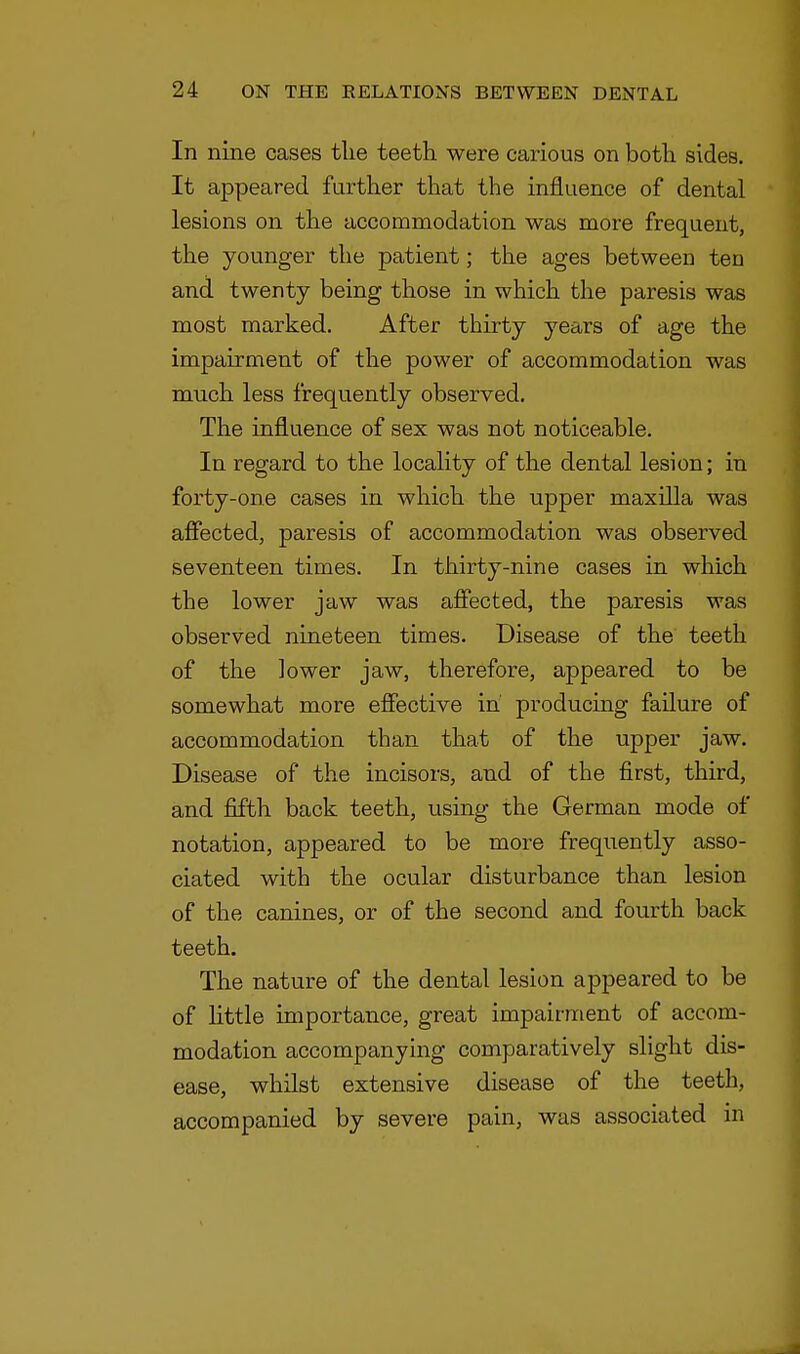 In nine cases the teeth were carious on botli sides. It appeared further that the influence of dental lesions on the accommodation was more frequent, the younger the patient; the ages between ten and twenty being those in which the paresis was most marked. After thirty years of age the impairment of the power of accommodation was much less frequently observed. The influence of sex was not noticeable. In regard to the locality of the dental lesion; in forty-one cases in which the upper maxilla was affected, paresis of accommodation was observed seventeen times. In thirty-nine cases in which the lower jaw was affected, the paresis was observed nineteen times. Disease of the teeth of the lower jaw, therefore, appeared to be somewhat more effective in' producing failure of accommodation than that of the upper jaw. Disease of the incisors, and of the first, third, and fifth back teeth, using the German mode of notation, appeared to be more frequently asso- ciated with the ocular disturbance than lesion of the canines, or of the second and fourth back teeth. The nature of the dental lesion appeared to be of little importance, great impairment of accom- modation accompanying comparatively slight dis- ease, whilst extensive disease of the teeth, accompanied by severe pain, was associated in