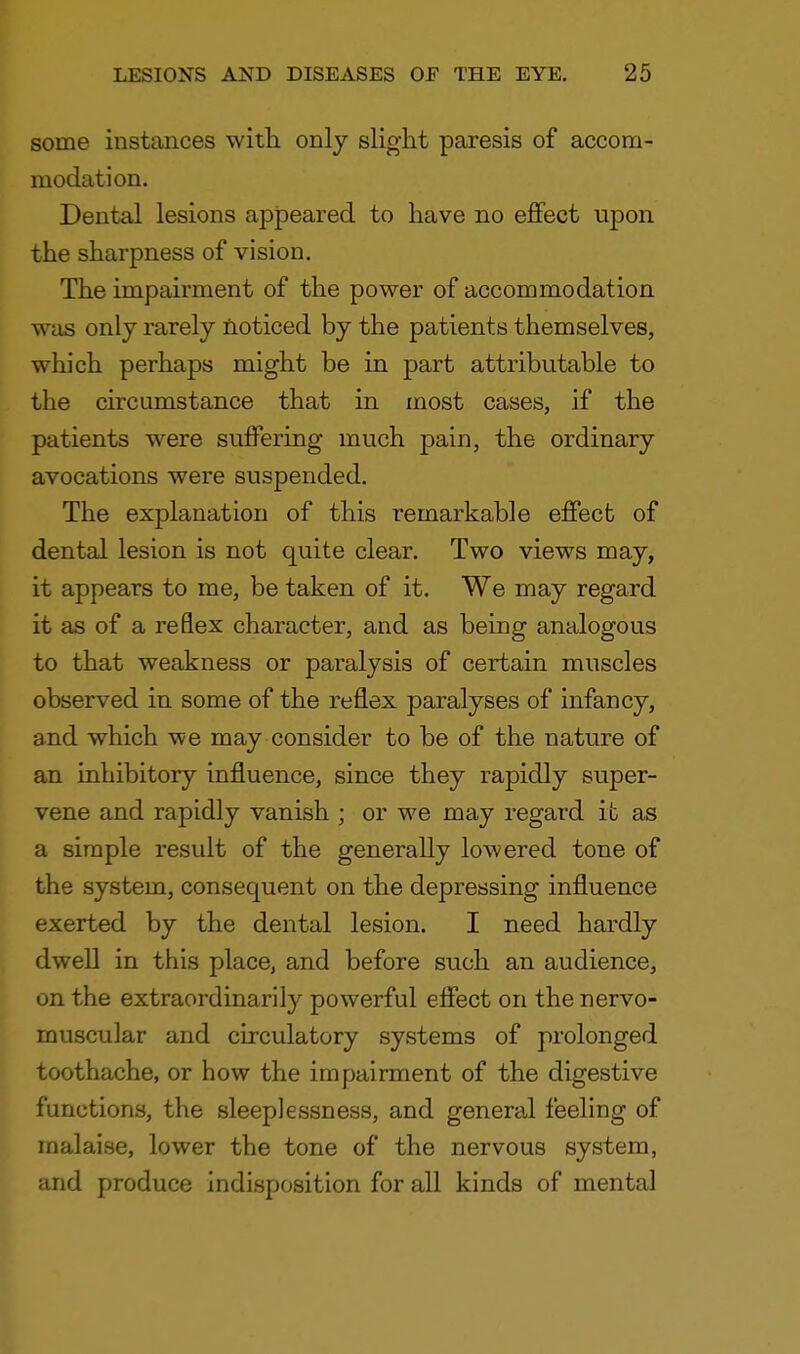 some instances with only slight paresis of accom- modation. Dental lesions appeared to have no effect upon the sharpness of vision. The impairment of the power of accommodation was only rarely noticed by the patients themselves, which perhaps might be in part attributable to the circumstance that in most cases, if the patients were suffering much pain, the ordinary avocations were suspended. The explanation of this remarkable effect of dental lesion is not quite clear. Two views may, it appears to me, be taken of it. We may regard it as of a reflex character, and as being analogous to that weakness or paralysis of certain muscles observed in some of the reflex paralyses of infancy, and which we may consider to be of the nature of an inhibitory influence, since they rapidly super- vene and rapidly vanish ; or we may regard it as a simple result of the generally lowered tone of the system, consequent on the depressing influence exerted by the dental lesion. I need hardly dwell in this place, and before such an audience, on the extraordinarily powerful effect on the nervo- muscular and circulatory systems of prolonged toothache, or how the impairment of the digestive functions, the sleeplessness, and general feeling of malaise, lower the tone of the nervous system, and produce indisposition for all kinds of mental