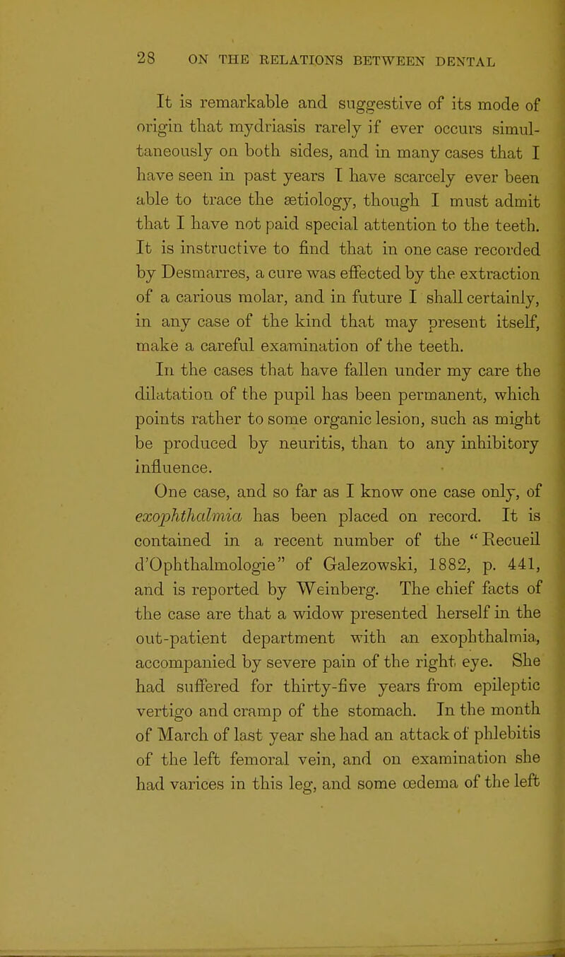 It is remarkable and suggestive of its mode of origin that mydriasis rarely if ever occurs simul- taneously on both sides, and in many cases that I have seen in past years I have scarcely ever been able to trace the aetiology, though I must admit that I have not paid special attention to the teeth. It is instructive to find that in one case recorded by Desmarres, a cure was effected by the extraction of a carious molar, and in future I shall certainly, in any case of the kind that may present itself, make a careful examination of the teeth. In the cases that have fallen under my care the dilatation of the pupil has been permanent, which points rather to some organic lesion, such as might be produced by neuritis, than to any inhibitory influence. One case, and so far as I know one case only, of exophthcdmia has been placed on record. It is contained in a recent number of the  Recueil d'Ophthalmologie of Galezowski, 1882, p. 441, and is reported by Weinberg. The chief facts of the case are that a widow presented herself in the out-patient department with an exophthalmia., accompanied by severe pain of the right eye. She had suffered for thirty-five years from epileptic vertigo and cramp of the stomach. In the month of March of last year she had an attack of phlebitis of the left femoral vein, and on examination she had varices in this leg, and some cedema of the left