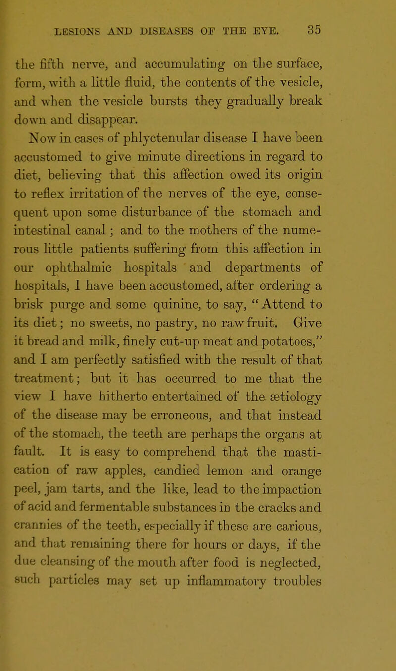 the fifth nerve, and accumulating on the surface, form, with a little fluid, the contents of the vesicle, and when the vesicle bursts they gradually break down and disappear. Now in cases of phlyctenular disease I have been accustomed to give minute directions in regard to diet, believing that this affection owed its origin to reflex irritation of the nerves of the eye, conse- quent upon some disturbance of the stomach and intestinal canal; and to the mothers of the nume- rous little patients suffering from this affection in our ophthalmic hospitals and departments of hospitals, I have been accustomed, after ordering a brisk purge and some quinine, to say,  Attend to its diet; no sweets, no pastry, no raw fruit. Give it bread and milk, finely cut-up meat and potatoes, and I am perfectly satisfied with the result of that treatment; but it has occurred to me that the view I have hitherto entertained of the. aetiology of the disease may be erroneous, and that instead of the stomach, the teeth are perhaps the organs at fault. It is easy to comprehend that the masti- cation of raw apples, candied lemon and orange peel, jam tarts, and the like, lead to the impaction of acid and fermentable substances in the cracks and crannies of the teeth, especially if these are carious, and that remaining there for hours or days, if the due cleansing of the mouth after food is neglected, such particles may set up inflammatory troubles