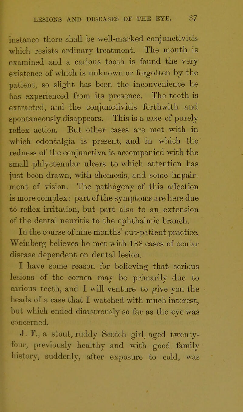 instance there shall be well-marked conjunctivitis which resists ordinary treatment. The mouth is examined and a carious tooth is found the very existence of which is unknown or forgotten by the patient, so slight has been the inconvenience he has experienced from its presence. The tooth is extracted, and the conjunctivitis forthwith and spontaneously disappears. This is a case of purely reflex action. But other cases are met with in which odontalgia is present, and in which the redness of the conjunctiva is accompanied with the small phlyctenular ulcers to which attention has just been drawn, with chemosis, and some impair- ment of vision. The pathogeny of this affection is more complex: part of the symptoms are here due to reflex irritation, but part also to an extension of the dental neuritis to the ophthalmic branch. In the course of nine months' out-patient practice, Weinberg believes he met with 188 cases of ocular disease dependent on dental lesion. I have some reason for believing that serious lesions of the cornea may be primarily due to carious teeth, and I will venture to give you the heads of a case that I watched with much interest, but which ended disastrously so far as the eye was concerned. J. F., a stout, ruddy Scotch girl, aged twenty- four, previously healthy and with good family history, suddenly, after exposure to cold, was