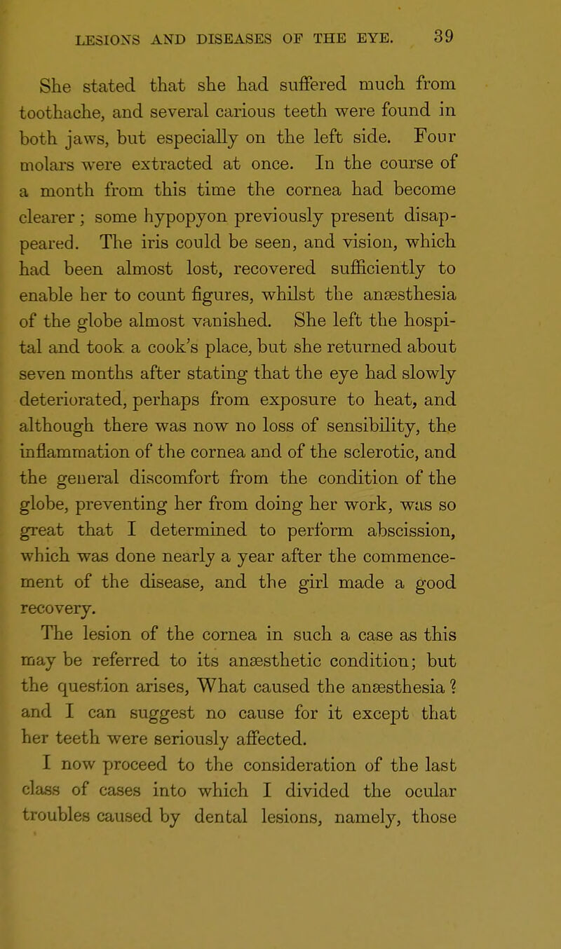 She stated that she had suffered much from toothache, and several carious teeth were found in both jaws, but especially on the left side. Four molars were extracted at once. In the course of a month from this time the cornea had become clearer; some hypopyon previously present disap- peared. The iris could be seen, and vision, which had been almost lost, recovered sufficiently to enable her to count figures, whilst the anaesthesia of the globe almost vanished. She left the hospi- tal and took, a cook's place, but she returned about seven months after stating that the eye had slowly deteriorated, perhaps from exposure to heat, and although there was now no loss of sensibility, the inflammation of the cornea and of the sclerotic, and the general discomfort from the condition of the globe, preventing her from doing her work, was so great that I determined to perform abscission, which was done nearly a year after the commence- ment of the disease, and the girl made a good recovery. The lesion of the cornea in such a case as this may be referred to its anaesthetic condition; but the question arises, What caused the anaesthesia ? and I can suggest no cause for it except that her teeth were seriously affected. I now proceed to the consideration of the last class of cases into which I divided the ocular troubles caused by dental lesions, namely, those