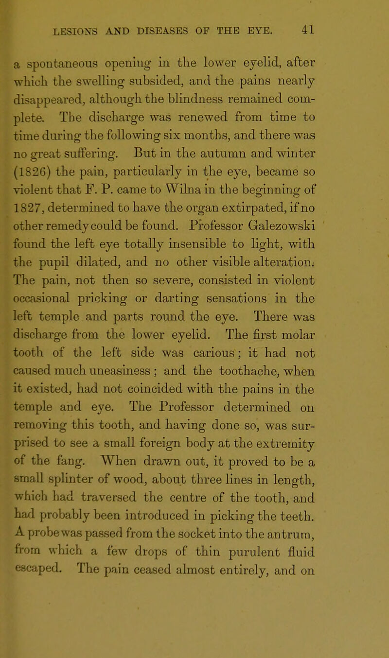 a spontaneous opening in the lower eyelid, after which the swelling subsided, and the pains nearly- disappeared, although the blindness remained com- plete. The dischai'ge was renewed from time to time during the following six months, and there was no great suffering. But in the autumn and winter (1826) the pain, particularly in the eye, became so violent that F. P. came to Wilna in the beginning of 1827, determined to have the organ extirpated, if no other remedy could be found. Professor Galezowski found the left eye totally insensible to light, with the pupil dilated, and no other visible alteration; The pain, not then so severe, consisted in violent occasional pricking or darting sensations in the left temple and parts round the eye. There was discharge from the lower eyelid. The first molar tooth of the left side was carious; it had not caused much uneasiness ; and the toothache, when it existed, had not coincided with the pains in the temple and eye. The Professor determined on removing this tooth, and having done so, was sur- prised to see a small foreign body at the extremity of the fang. When drawn out, it proved to be a small splinter of wood, about three lines in length, which had traversed the centre of the tooth, and had probably been introduced in picking the teeth. A probe was passed from the socket into the antrum, from which a few drops of thin purulent fluid escaped. The pain ceased almost entirely, and on