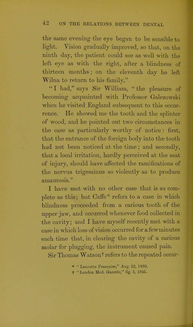 the same evening the eye began to be sensible to light. Vision gradually improved, so that, on the ninth day, the patient could see as well with the left eye as with the right, after a blindness of thirteen months; on the eleventh day he left Wilna to return to his family. I had, says Sir William, the pleasure of becoming acquainted with Professor Galezowski when he visited England subsequent to this occur- rence. He showed me the tooth and the splinter of wood, and he pointed out two circumstances in the case as particularly worthy of notice : first, that the entrance of the foreign body into the tooth had not been noticed at the time; and secondly, that a local irritation, hardly perceived at the seat of injury, should have affected the ramifications of the nervus trigeminus so violently as to produce amaurosis. I have met with no other case that is so com- plete as this; but Gaffe * refers to a case in which blindness proceeded from a carious tooth of the upper jaw, and occurred whenever food collected in the cavity; and I have myself recently met with a case in which loss of vision occurred for a fewminutes each time that, in clearing the cavity of a carious molar for plugging, the instrument caused pain. Sir Thomas Watsont refers to the repeated occur- * Lancetto Francaiso, Aug. 22, 1839. t London Med. Gazette, fig. 5, 1811.